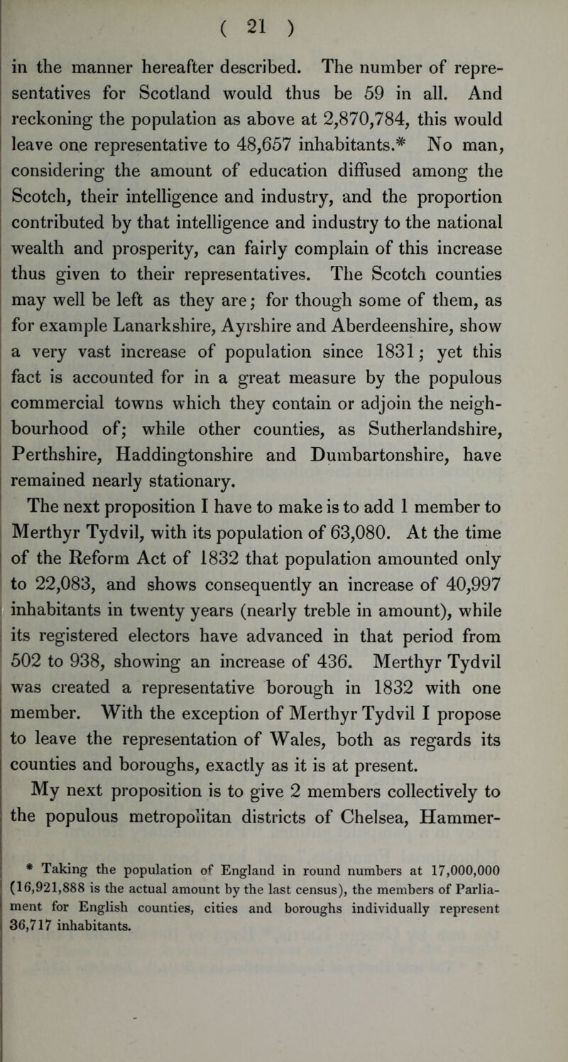 in the manner hereafter described. The number of repre- sentatives for Scotland would thus be 59 in all. And reckoning the population as above at 2,870,784, this would leave one representative to 48,657 inhabitants.# No man, considering the amount of education diffused among the Scotch, their intelligence and industry, and the proportion contributed by that intelligence and industry to the national wealth and prosperity, can fairly complain of this increase thus given to their representatives. The Scotch counties may well be left as they are; for though some of them, as for example Lanarkshire, Ayrshire and Aberdeenshire, show a very vast increase of population since 1831; yet this fact is accounted for in a great measure by the populous commercial towns which they contain or adjoin the neigh- bourhood of; while other counties, as Sutherlandshire, Perthshire, Haddingtonshire and Dumbartonshire, have remained nearly stationary. The next proposition I have to make is to add 1 member to Merthyr Tydvil, with its population of 63,080. At the time of the Reform Act of 1832 that population amounted only to 22,083, and shows consequently an increase of 40,997 inhabitants in twenty years (nearly treble in amount), while its registered electors have advanced in that period from 502 to 938, showing an increase of 436. Merthyr Tydvil was created a representative borough in 1832 with one member. With the exception of Merthyr Tydvil I propose to leave the representation of Wales, both as regards its counties and boroughs, exactly as it is at present. My next proposition is to give 2 members collectively to the populous metropolitan districts of Chelsea, Hammer- * Taking the population of England in round numbers at 17,000,000 (16,921,888 is the actual amount by the last census), the members of Parlia- ment for English counties, cities and boroughs individually represent 36,717 inhabitants.