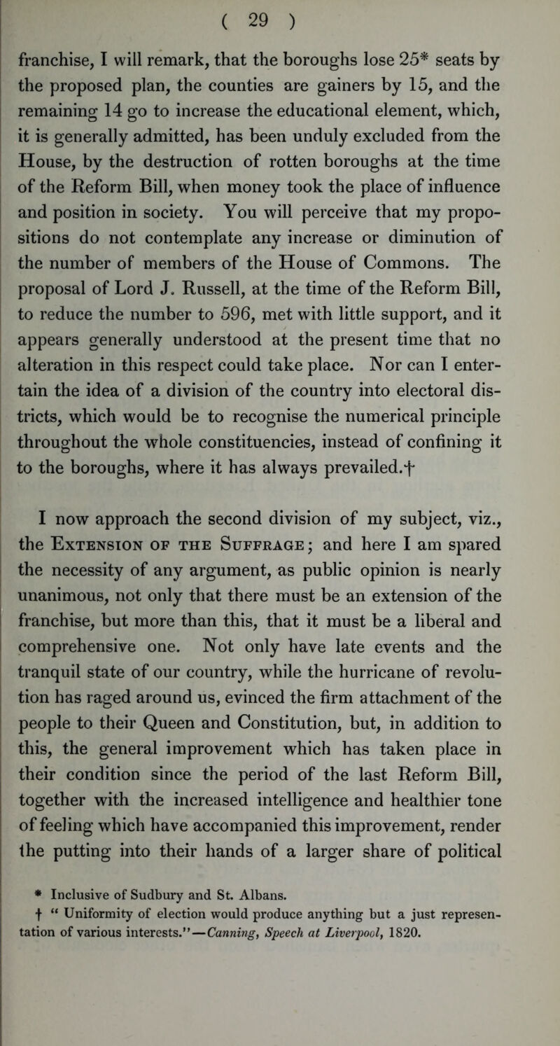 franchise, I will remark, that the boroughs lose 25* seats by the proposed plan, the counties are gainers by 15, and the remaining 14 go to increase the educational element, which, it is generally admitted, has been unduly excluded from the House, by the destruction of rotten boroughs at the time of the Reform Bill, when money took the place of influence and position in society. You will perceive that my propo- sitions do not contemplate any increase or diminution of the number of members of the House of Commons. The proposal of Lord J. Russell, at the time of the Reform Bill, to reduce the number to 596, met with little support, and it appears generally understood at the present time that no alteration in this respect could take place. Nor can I enter- tain the idea of a division of the country into electoral dis- tricts, which would be to recognise the numerical principle throughout the whole constituencies, instead of confining it to the boroughs, where it has always prevailed.T I now approach the second division of my subject, viz., the Extension of the Suffrage; and here I am spared the necessity of any argument, as public opinion is nearly unanimous, not only that there must be an extension of the I franchise, but more than this, that it must be a liberal and comprehensive one. Not only have late events and the tranquil state of our country, while the hurricane of revolu- j tion has raged around us, evinced the firm attachment of the people to their Queen and Constitution, but, in addition to this, the general improvement which has taken place in their condition since the period of the last Reform Bill, together with the increased intelligence and healthier tone of feeling which have accompanied this improvement, render the putting into their hands of a larger share of political * Inclusive of Sudbury and St. Albans. f “ Uniformity of election would produce anything but a just represen- tation of various interests.”—Canning, Speech at Liverpool, 1820.