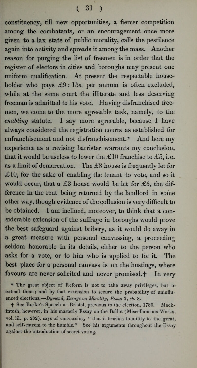 constituency, till new opportunities, a fiercer competition among the combatants, or an encouragement once more given to a lax state of public morality, calls the pestilence again into activity and spreads it among the mass. Another reason for purging the list of freemen is in order that the register of electors in cities and boroughs may present one uniform qualification. At present the respectable house- holder who pays £9 : 15s. per annum is often excluded, while at the same court the illiterate and less deserving freeman is admitted to his vote. Having disfranchised free- men, we come to the more agreeable task, namely, to the enabling statute. I say more agreeable, because I have always considered the registration courts as established for enfranchisement and not disfranchisement.* And here my experience as a revising barrister warrants my conclusion, that it would be useless to lower the £10 franchise to £5, i.e. as a limit of demarcation. The £8 house is frequently let for £10, for the sake of enabling the tenant to vote, and so it would occur, that a £3 house would be let for £5, the dif- ference in the rent being returned by the landlord in some other way, though evidence of the collusion is very difficult to be obtained. I am inclined, moreover, to think that a con- siderable extension of the suffrage in boroughs would prove the best safeguard against bribery, as it would do away in I a great measure with personal canvassing, a proceeding seldom honorable in its details, either to the person who asks for a vote, or to him who is applied to for it. The best place for a personal canvass is on the hustings, where favours are never solicited and never promised.^ In very * The great object of Reform is not to take away privileges, but to extend them; and by that extension to secure the probability of uninflu- enced elections.—Dymond, Essays on Morality, Essay 3, ch. 8. f See Burke’s Speech at Bristol, previous to the election, 1780. Mack- intosh, however, in his masterly Essay on the Ballot (Miscellaneous Works, vol. iii. p. 232), says of canvassing, “ that it teaches humility to the great, and self-esteem to the humble.” See his arguments throughout the Essay against the introduction of secret voting.