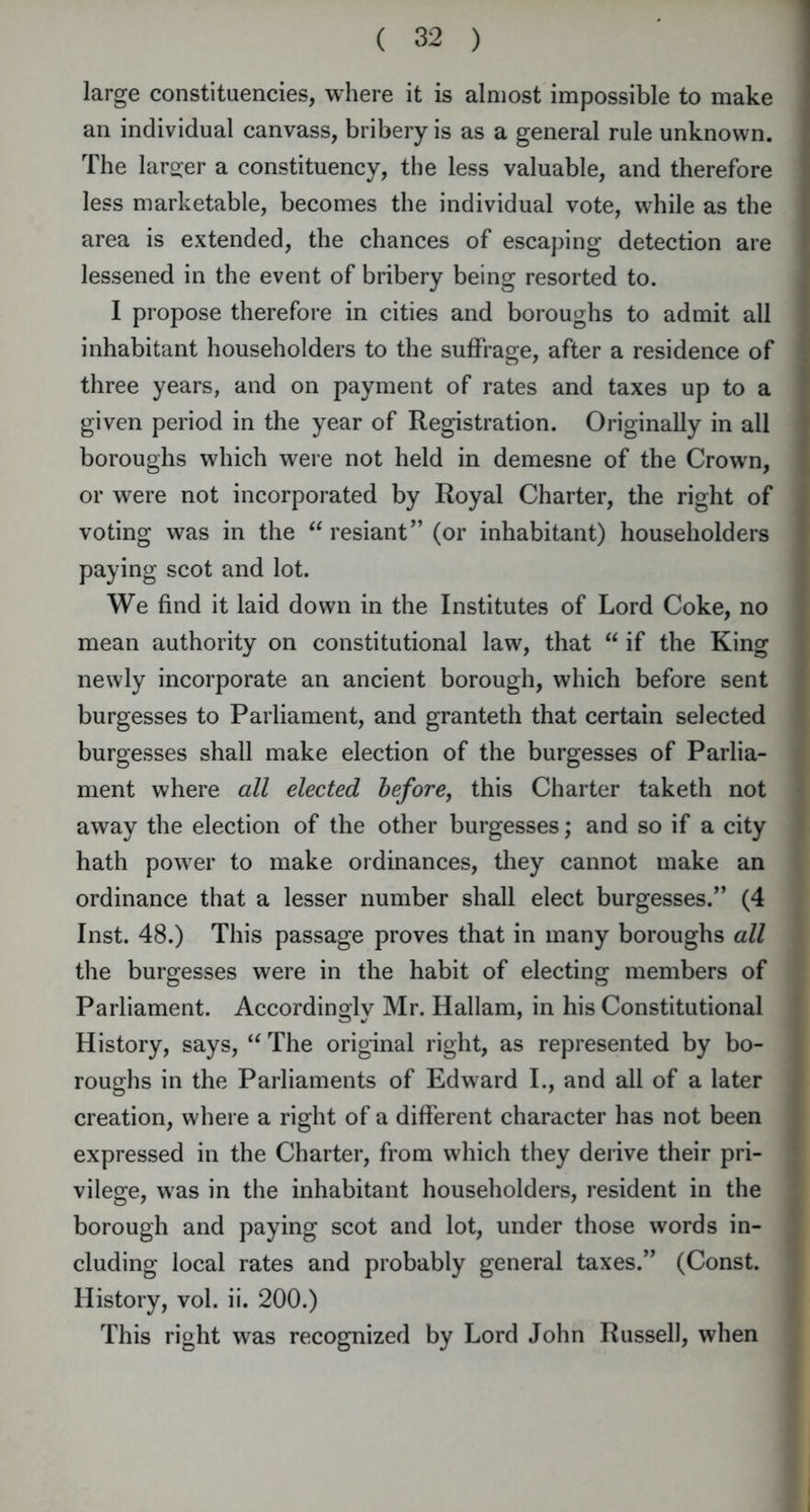 large constituencies, where it is almost impossible to make an individual canvass, bribery is as a general rule unknown. The larger a constituency, the less valuable, and therefore less marketable, becomes the individual vote, while as the area is extended, the chances of escaping detection are lessened in the event of bribery being resorted to. I propose therefore in cities and boroughs to admit all inhabitant householders to the suffrage, after a residence of three years, and on payment of rates and taxes up to a given period in the year of Registration. Originally in all boroughs which were not held in demesne of the Crown, or were not incorporated by Royal Charter, the right of voting was in the “ resiant” (or inhabitant) householders paying scot and lot. We find it laid down in the Institutes of Lord Coke, no mean authority on constitutional law, that “ if the King newly incorporate an ancient borough, which before sent burgesses to Parliament, and granteth that certain selected burgesses shall make election of the burgesses of Parlia- ment where all elected before, this Charter taketh not away the election of the other burgesses; and so if a city hath power to make ordinances, they cannot make an ordinance that a lesser number shall elect burgesses/’ (4 Inst. 48.) This passage proves that in many boroughs all the burgesses were in the habit of electing members of Parliament. Accordingly Mr. Hallam, in his Constitutional History, says, “ The original right, as represented by bo- roughs in the Parliaments of Edward I., and all of a later creation, where a right of a different character has not been expressed in the Charter, from which they derive their pri- vilege, was in the inhabitant householders, resident in the borough and paying scot and lot, under those words in- cluding local rates and probably general taxes.” (Const. History, vol. ii. 200.) This right was recognized by Lord John Russell, when