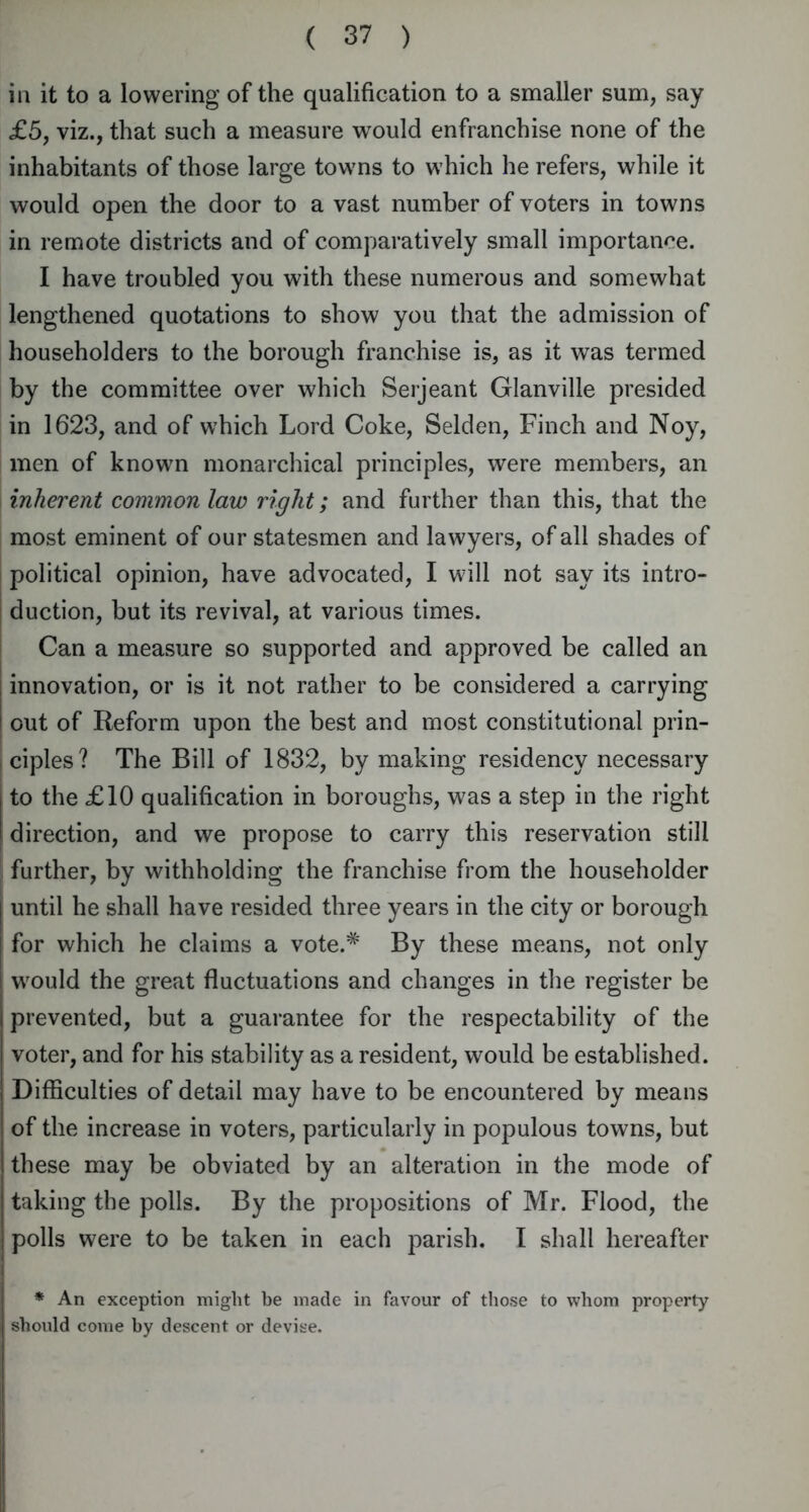 in it to a lowering of the qualification to a smaller sum, say £5, viz., that such a measure would enfranchise none of the inhabitants of those large towns to which he refers, while it would open the door to a vast number of voters in towns in remote districts and of comparatively small importance. I have troubled you with these numerous and somewhat lengthened quotations to show you that the admission of householders to the borough franchise is, as it was termed by the committee over which Serjeant Glanville presided in 1623, and of which Lord Coke, Selden, Finch and Noy, men of known monarchical principles, were members, an inherent common law right; and further than this, that the most eminent of our statesmen and lawyers, of all shades of political opinion, have advocated, I will not say its intro- duction, but its revival, at various times. Can a measure so supported and approved be called an innovation, or is it not rather to be considered a carrying out of Reform upon the best and most constitutional prin- ciples? The Bill of 1832, by making residency necessary to the £10 qualification in boroughs, was a step in the right direction, and we propose to carry this reservation still further, by withholding the franchise from the householder until he shall have resided three years in the city or borough for which he claims a vote.# By these means, not only | would the great fluctuations and changes in the register be prevented, but a guarantee for the respectability of the voter, and for his stability as a resident, would be established. Difficulties of detail may have to be encountered by means of the increase in voters, particularly in populous towns, but these may be obviated by an alteration in the mode of taking the polls. By the propositions of Mr. Flood, the polls were to be taken in each parish. I shall hereafter * An exception might be made in favour of those to whom property should come by descent or devise.