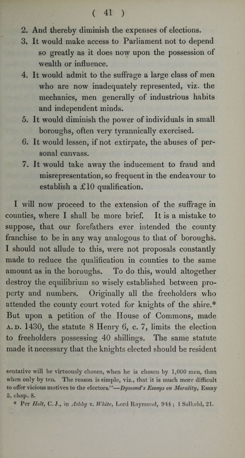 2. And thereby diminish the expenses of elections. 3. It would make access to Parliament not to depend so greatly as it does now upon the possession of wealth or influence. 4. It would admit to the suffrage a large class of men who are now inadequately represented, viz. the mechanics, men generally of industrious habits and independent minds. 5. It would diminish the power of individuals in small boroughs, often very tyrannically exercised. 6. It would lessen, if not extirpate, the abuses of per- sonal canvass. 7. It would take away the inducement to fraud and misrepresentation, so frequent in the endeavour to establish a £10 qualification. I will now proceed to the extension of the suffrage in counties, where I shall be more brief. It is a mistake to suppose, that our forefathers ever intended the county franchise to be in any way analogous to that of boroughs. I should not allude to this, were not proposals constantly made to reduce the qualification in counties to the same amount as in the boroughs. To do this, would altogether destroy the equilibrium so wisely established between pro- perty and numbers. Originally all the freeholders who attended the county court voted for knights of the shire.# But upon a petition of the House of Commons, made a. d. 1430, the statute 8 Henry 6, c. 7, limits the election to freeholders possessing 40 shillings. The same statute made it necessary that the knights elected should be resident sentative will be virtuously chosen, when he is chosen hy 1,000 men, than when only by ten. The reason is simple, viz., that it is much more difficult to offer vicious motives to the electors.”—Dymond’s Essays on Morality, Essay 3, chap. 8. * Per Holt, C. J., in Ashby v. White, Lord Raymond, 914 ; 1 Salkeld, 21.