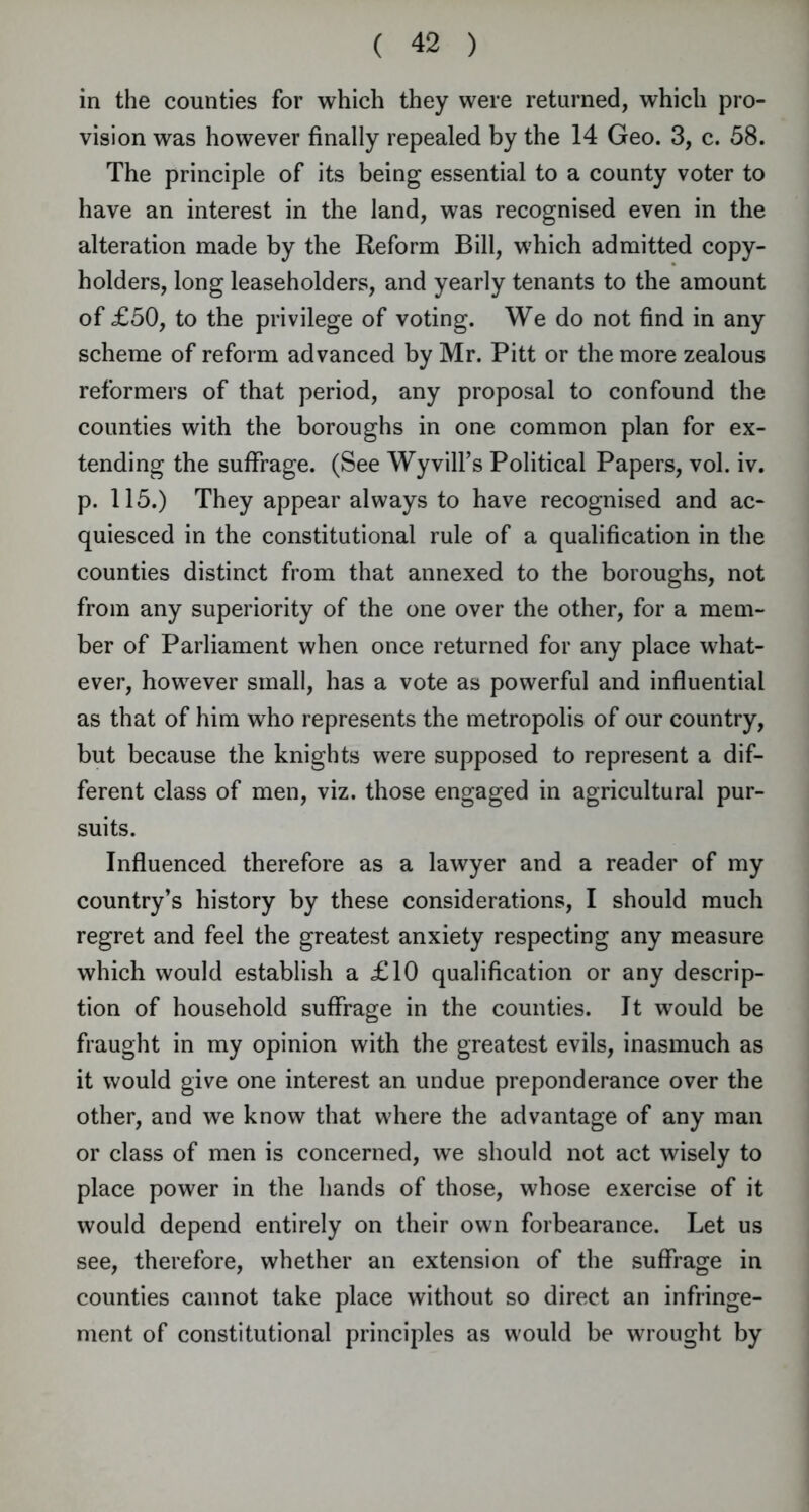 in the counties for which they were returned, which pro- vision was however finally repealed by the 14 Geo. 3, c. 58. The principle of its being essential to a county voter to have an interest in the land, was recognised even in the alteration made by the Reform Bill, which admitted copy- holders, long leaseholders, and yearly tenants to the amount of £50, to the privilege of voting. We do not find in any scheme of reform advanced by Mr. Pitt or the more zealous reformers of that period, any proposal to confound the counties with the boroughs in one common plan for ex- tending the suffrage. (See Wyvill’s Political Papers, vol. iv. p. 115.) They appear always to have recognised and ac- quiesced in the constitutional rule of a qualification in the counties distinct from that annexed to the boroughs, not from any superiority of the one over the other, for a mem- ber of Parliament when once returned for any place what- ever, however small, has a vote as powerful and influential as that of him who represents the metropolis of our country, but because the knights were supposed to represent a dif- ferent class of men, viz. those engaged in agricultural pur- suits. Influenced therefore as a lawyer and a reader of my country’s history by these considerations, I should much regret and feel the greatest anxiety respecting any measure which would establish a £10 qualification or any descrip- tion of household suffrage in the counties. It would be fraught in my opinion with the greatest evils, inasmuch as it would give one interest an undue preponderance over the other, and we know that where the advantage of any man or class of men is concerned, we should not act wisely to place power in the hands of those, whose exercise of it would depend entirely on their own forbearance. Let us see, therefore, whether an extension of the suffrage in counties cannot take place without so direct an infringe- ment of constitutional principles as would be wrought by