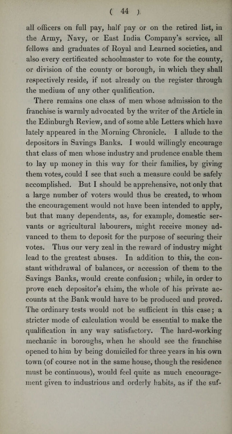 all officers on full pay, half pay or on the retired list, in the Army, Navy, or East India Company’s service, all fellows and graduates of Royal and Learned societies, and also every certificated schoolmaster to vote for the county, or division of the county or borough, in which they shall respectively reside, if not already on the register through the medium of any other qualification. There remains one class of men whose admission to the franchise is warmly advocated by the writer of the Article in the Edinburgh Review, and of some able Letters which have lately appeared in the Morning Chronicle. I allude to the depositors in Savings Banks. I would willingly encourage that class of men whose industry and prudence enable them to lay up money in this way for their families, by giving them votes, could I see that such a measure could be safely accomplished. But I should be apprehensive, not only that a large number of voters would thus be created, to whom the encouragement would not have been intended to apply, but that many dependents, as, for example, domestic ser- vants or agricultural labourers, might receive money ad- vanced to them to deposit for the purpose of securing their votes. Thus our very zeal in the reward of industry might lead to the greatest abuses. In addition to this, the con- stant withdrawal of balances, or accession of them to the Savings Banks, would create confusion; while, in order to prove each depositor’s claim, the whole of his private ac- counts at the Bank would have to be produced and proved. The ordinary tests would not be sufficient in this case; a stricter mode of calculation would be essential to make the qualification in any way satisfactory. The hard-working mechanic in boroughs, when he should see the franchise opened to him by being domiciled for three years in his own town (of course not in the same house, though the residence must be continuous), would feel quite as much encourage- ment given to industrious and orderly habits, as if the suf-