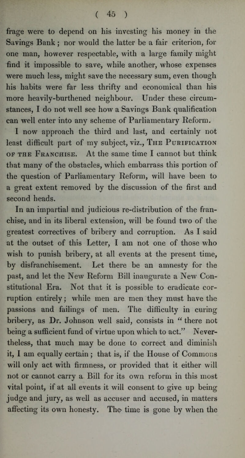 frage were to depend on his investing his money in the Savings Bank ; nor would the latter be a fair criterion, for one man, however respectable, with a large family might find it impossible to save, while another, whose expenses were much less, might save the necessary sum, even though his habits were far less thrifty and economical than his more heavily-burthened neighbour. Under these circum- stances, I do not well see how a Savings Bank qualification can well enter into any scheme of Parliamentary Reform. I now approach the third and last, and certainly not least difficult part of my subject, viz., The Purification of the Franchise. At the same time I cannot but think that many of the obstacles, which embarrass this portion of the question of Parliamentary Reform, will have been to a great extent removed by the discussion of the first and second heads. In an impartial and judicious re-distribution of the fran- chise, and in its liberal extension, will be found two of the greatest correctives of bribery and corruption. As I said at the outset of this Letter, I am not one of those who wish to punish bribery, at all events at the present time, by disfranchisement. Let there be an amnesty for the past, and let the New Reform Bill inaugurate a New Con- stitutional Era. Not that it is possible to eradicate cor- ruption entirely; while men are men they must have the passions and failings of men. The difficulty in curing bribery, as Dr. Johnson well said, consists in “ there not being a sufficient fund of virtue upon which to act.” Never- theless, that much may be done to correct and diminish it, I am equally certain ; that is, if the House of Commons will only act with firmness, or provided that it either will not or cannot carry a Bill for its own reform in this most vital point, if at all events it will consent to give up being judge and jury, as well as accuser and accused, in matters affecting its own honesty. The- time is gone by when the