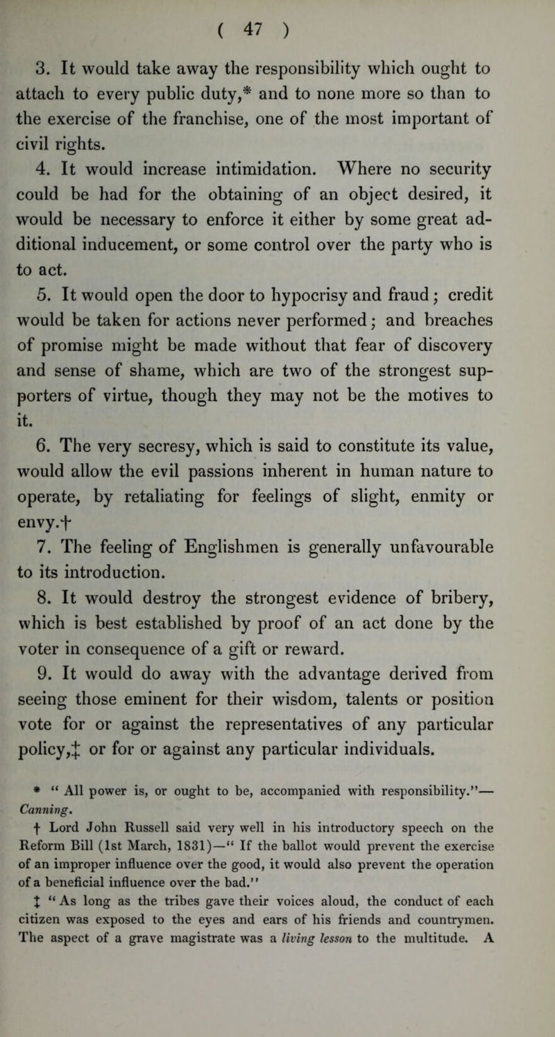 3. It would take away the responsibility which ought to attach to every public duty,* and to none more so than to the exercise of the franchise, one of the most important of civil rights. 4. It would increase intimidation. Where no security could be had for the obtaining of an object desired, it would be necessary to enforce it either by some great ad- ditional inducement, or some control over the party who is to act. 5. It would open the door to hypocrisy and fraud; credit would be taken for actions never performed; and breaches of promise might be made without that fear of discovery and sense of shame, which are two of the strongest sup- porters of virtue, though they may not be the motives to it. 6. The very secresy, which is said to constitute its value, would allow the evil passions inherent in human nature to operate, by retaliating for feelings of slight, enmity or envy.f 7. The feeling of Englishmen is generally unfavourable to its introduction. 8. It would destroy the strongest evidence of bribery, which is best established by proof of an act done by the voter in consequence of a gift or reward. 9. It would do away with the advantage derived from seeing those eminent for their wisdom, talents or position vote for or against the representatives of any particular policy,J or for or against any particular individuals. * “ All power is, or ought to be, accompanied with responsibility.”— Canning. f Lord John Russell said very well in his introductory speech on the Reform Bill (1st March, 1831)—“ If the ballot would prevent the exercise of an improper influence over the good, it would also prevent the operation of a beneficial influence over the bad.” J “ As long as the tribes gave their voices aloud, the conduct of each citizen was exposed to the eyes and ears of his friends and countrymen. The aspect of a grave magistrate was a living lesson to the multitude. A