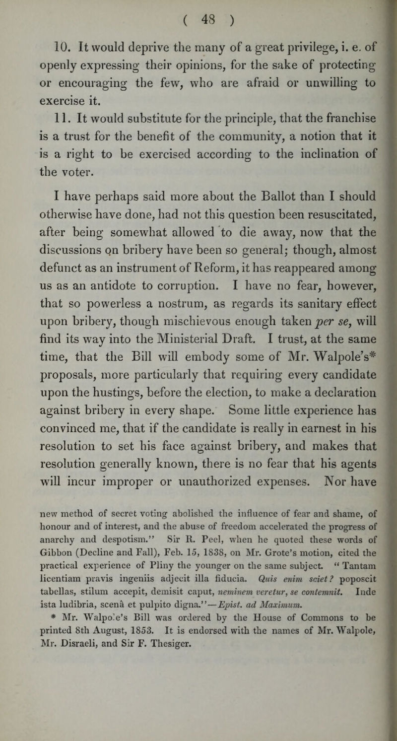 10. It would deprive the many of a great privilege, i. e. of openly expressing their opinions, for the sake of protecting or encouraging the few, who are afraid or unwilling to exercise it. 11. It would substitute for the principle, that the franchise is a trust for the benefit of the community, a notion that it is a right to be exercised according to the inclination of the voter. I have perhaps said more about the Ballot than I should otherwise have done, had not this question been resuscitated, after being somewhat allowed to die away, now that the discussions on bribery have been so general; though, almost defunct as an instrument of Reform, it has reappeared among us as an antidote to corruption. I have no fear, however, that so powerless a nostrum, as regards its sanitary effect upon bribery, though mischievous enough taken per se, will find its way into the Ministerial Draft. I trust, at the same time, that the Bill will embody some of Mr. Walpole’s* proposals, more particularly that requiring every candidate upon the hustings, before the election, to make a declaration against bribery in every shape. Some little experience has convinced me, that if the candidate is really in earnest in his resolution to set his face against bribery, and makes that resolution generally known, there is no fear that his agents will incur improper or unauthorized expenses. Nor have new method of secret voting abolished the influence of fear and shame, of honour and of interest, and the abuse of freedom accelerated the progress of anarchy and despotism.” Sir R. Peel, when he quoted these words of Gibbon (Decline and Fall), Feb. 15, 1838, on Mr. Grote’s motion, cited the practical experience of Pliny the younger on the same subject “ Tan tarn licentiam pravis ingeniis adjecit ilia fiducia. Quis enim sciet? poposcit tabellas, stilum accepit, demisit caput, neminem veretur, se contemnit. Inde ista ludibria, scend et pulpito digna.”—Epist. ad Maximum. * Mr. Walpole’s Bill was ordered by the House of Commons to be printed 8th August, 1853. It is endorsed with the names of Mr. Walpole, Mr. Disraeli, and Sir F. Thesiger.