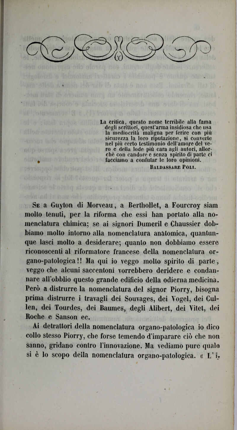 La critica, questo nome terribile alla fama degli scrittori, quest’arma insidiosa che usa la mediocrità maligna per ferire con più sicurezza la loro riputazione, si convelle nel più certo testimonio dell’amore del ve- ro e della lode più cara agli autori, allor- ché con candore e senza spirito di parte ci facciamo a confutar le loro opinioni. Baldassare Poli. Se a Guyton di 3Iorveau, a Berthollet, a Fourcroy siam molto tenuti, per la riforma che essi han portato alla no- menclatura chimica; se ai signori Dumeril e Chaussier dob- biamo molto intorno alla nomenclatura anatomica, quantun- que lasci molto a desiderare; quanto non dobbiamo essere riconoscenti al riformatore francese della nomenclatura or- gano-patologica ! ! Ma qui io veggo mollo spirito di parte, veggo che alcuni saccentoni vorrebbero deridere e condan- nare all’obblio questo grande edificio della odierna medicina. Però a distrurre la nomenclatura del signor Piorry, bisogna prima distrurre i travagli dei Souvages, dei Yogel, dei Cul- len, dei Tourdes, dei Baumes, degli Alibert, dei Yitet, dei Roche e Sanson ec. Ai detrattori della nomenclatura organo-patologica io dico collo stesso Piorry, che forse temendo d’imparare ciò che non sanno, gridano contro rinnovazione. Ma vediamo pure quale si è lo scopo della nomenclatura organo-patologica. « L’i\