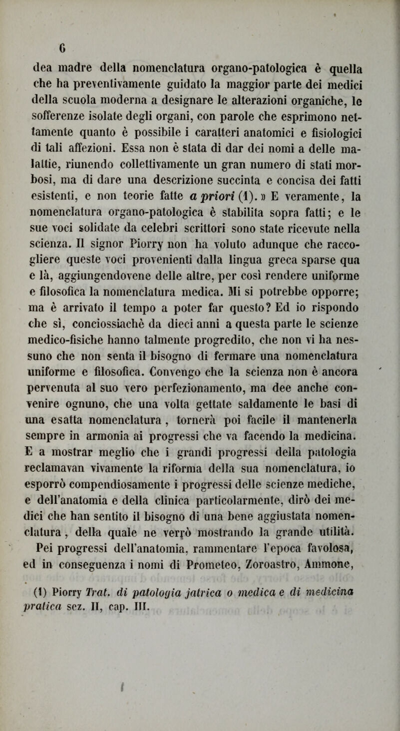 G dea madre della nomenclatura organo-patologica è quella che ha preventivamente guidato la maggior parte dei medici della scuola moderna a designare le alterazioni organiche, le sofferenze isolate degli organi, con parole che esprimono net- tamente quanto è possibile i caratteri anatomici e fisiologici di tali affezioni. Essa non è stata di dar dei nomi a delle ma- lattie, riunendo collettivamente un gran numero di stati mor- bosi, ma di dare una descrizione succinta e concisa dei fatti esistenti, e non teorie fatte a priori (1). » E veramente, la nomenclatura organo-patologica è stabilita sopra fatti; e le sue voci solidate da celebri scrittori sono state ricevute nella scienza. Il signor Piorry non ha voluto adunque che racco- gliere queste voci provenienti dalla lingua greca sparse qua e là, aggiungendovene delle altre, per così rendere uniforme e filosofica la nomenclatura medica. Mi si potrebbe opporre; ma è arrivato il tempo a poter far questo? Ed io rispondo che sì, conciossiachè da dieci anni a questa parte le scienze medico-fìsiche hanno talmente progredito, che non vi ha nes- suno che non senta il bisogno di fermare una nomenclatura uniforme e filosofica. Convengo che la scienza non è ancora pervenuta al suo vero perfezionamento, ma dee anche con- venire ognuno, che una volta gettate saldamente le basi di una esatta nomenclatura, tornerà poi facile il mantenerla sempre in armonia ai progressi che va facendo la medicina. E a mostrar meglio che i grandi progressi della patologia reclamavan vivamente la riforma della sua nomenclatura, io esporrò compendiosamente i progressi delle scienze mediche, e deH’anatomia e della clinica particolarmente, dirò dei me- dici che han sentito il bisogno di una bene aggiustata nomen- clatura , della quale ne verrò mostrando la grande utilità. Pei progressi dell’anatomia, rammentare l’epoca favolosa, ed in conseguenza i nomi di Prometeo, Zoroastro, Ammone, (1) Piorry Trai. di patologia jatrica o medica e di medicina pratica scz. II, cap. III.