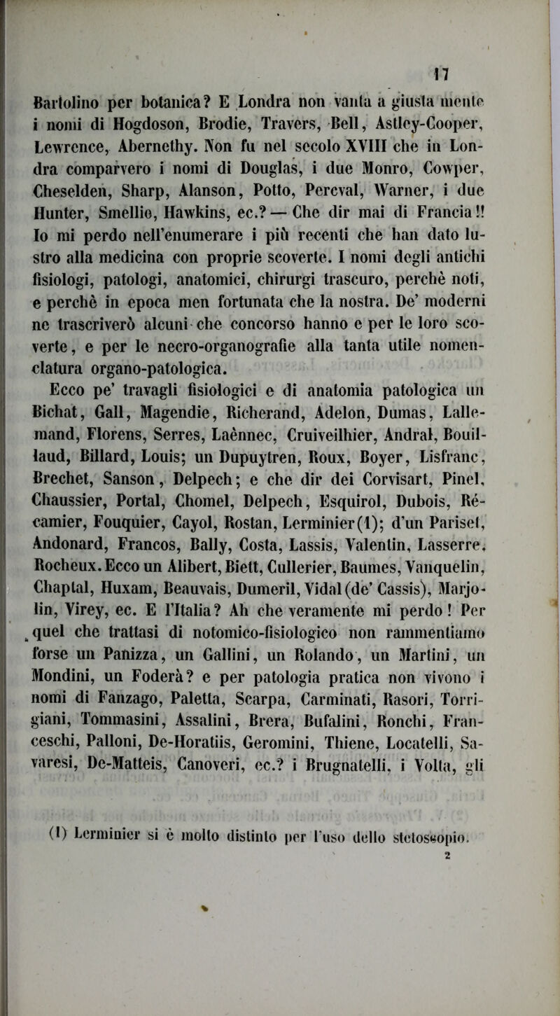 Battolino per botanica? E Londra non vanta a giusta mente i nomi di Hogdoson, Brodie, Travers, Bell, Àstley-Cooper, Lewrcnce, Aberncthy. Non fu nel secolo XVIII che in Lon- dra comparvero i nomi di Douglas, i due Monro, Cowper, Cheselden, Sharp, Alanson, Potto, Percval, Warner, i due Hunter, Smellio, Hawkins, ec.? — Che dir mai di Francia !! Io mi perdo neH’enuinerare i più recenti che han dato lu- stro alla medicina con proprie scoverte. I nomi degli antichi fisiologi, patologi, anatomici, chirurgi trascuro, perchè noti, e perchè in epoca men fortunata che la nostra. De’ moderni ne trascriverò alcuni che concorso hanno e per le loro sco- verte, e per le necro-organografie alla tanta utile nomen- clatura organo-patologica. Ecco pe’ travagli fisiologici e di anatomia patologica un Bichat, Gali, Magendie, Richerand, Adelon, Dumas, Lalle- mand, Florens, Serres, Laènnec, Cruiveilhier, Andrai, Bouil- laud, Billard, Louis; un Dupuytren, Roux, Boyer, Lisfranc, Brechet, Sanson, Delpech; e che dir dei Corvisart, Pinel, Chaussier, Portai, Chomel, Delpech, Esquirol, Dubois, Ré- camier, Fouquier, Cayol, Rostan, Lerminier(l); d’un Pariset, Andonard, Francos, Bally, Costa, Lassis, Valentin, Lasserre. Rocheux.Ecco un Alibert, Biett, Cullerier, Baumes, Vanquelin, Chaplal, Huxam, Beauvais, Dumeril, Vidal(de’ Cassis), Marjo- lin, Virey, ec. E l’Italia? Ah che veramente mi perdo! Per kquel che trattasi di notomico-fisiologico non rammentiamo forse un Panizza, un Gailini, un Rolando, un Martini, un Mondini, un Fodera? e per patologia pratica non vivono i nomi di Fanzago, Paletta, Scarpa, Carminati, Rasori, Torri- giani, Tommasini, Assaiini, Brera, Bufalini, Ronchi, Fran- ceschi, Palloni, De-Horatiis, Geromini, Thiene, Locatelli, Sa- varesi, De-Matteis, Canoveri, ec.? i Brugnatelli, i Volta, gli (I) Lerminicr si è molto distinto per l’uso dello stetoscopio.