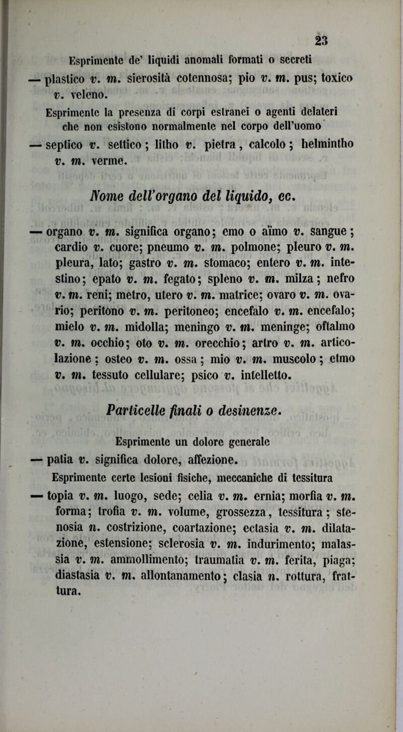 Esprimente de’ liquidi anomali formati o secreti plastico v. mi. sierosità cotennosa; pio v. m. pus; toxico v. veleno. Esprimente la presenza di corpi estranei o agenti delateri che non esistono normalmente nel corpo dell’uomo septico v. settico ; litho v. pietra, calcolo ; helmintho v. m. verme. Nome dell’organo del liquido, ec. organo v. m. significa organo; emo o aimo v. sangue; cardio v. cuore; pneumo v. m. polmone; pleuro v. mi. pleura, lato; gastro v. mi. stomaco; entero v. mi. inte- stino; epato v. mi. fegato; spieno v. mi. milza; nefro v. mi. reni; metro, utero v. m. matrice; ovaro v. m. ova- rio; peritono m. m. peritoneo; encefalo v. mi. encefalo; mielo v. mi. midolla; meningo v. m. meninge; oftalmo v. mi. occhio; oto v. mi. orecchio; artro m. mi. artico- lazione : osteo v. m. ossa ; mio m. mi. muscolo ; elmo v. mi. tessuto cellulare; psico m. intelletto. Particelle finali o desinenze. Esprimente un dolore generale palia v. significa dolore, affezione. Esprimente certe lesioni fisiche, meccaniche di tessitura topia v. mi. luogo, sede; celia v. mi. ernia; morfia m. mi. forma; trofia m. mi. volume, grossezza, tessitura; ste- nosia n. costrizione, coartazione; ectasia m. mi. dilata- zione, estensione; sclerosia v, m. indurimento; malas- sia m. ?m. ammollimento; traumatia m. mi. ferita, piaga; diastasia v. mi. allontanamento; clasia n. rottura, frat- tura.