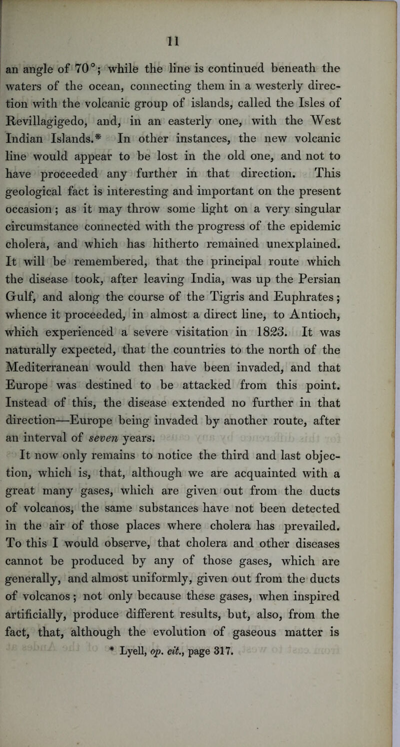 an angle of 70°; while the line is continued beneath the waters of the ocean, connecting them in a westerly direc- tion with the volcanic group of islands, called the Isles of Revillagigedo, and, in an easterly one, with the West Indian Islands.^ In other instances, the new volcanic line would appear to be lost in the old one, and not to have proceeded any further in that direction. This geological fact is interesting and important on the present occasion; as it may throw some light on a very singular circumstance connected with the progress of the epidemic cholera, and which has hitherto remained unexplained. It will be remembered, that the principal route which the disease took, after leaving India, was up the Persian Gulf, and along the course of the Tigris and Euphrates; whence it proceeded, in almost a direct line, to Antioch, which experienced a severe visitation in 1823. It was naturally expected, that the countries to the north of the Mediterranean would then have been invaded, and that Europe was destined to be attacked from this point. Instead of this, the disease extended no further in that direction—Europe being invaded by another route, after an interval of seven years. It now only remains to notice the third and last objec- tion, which is, that, although we are acquainted with a great many gases, which are given out from the ducts of volcanos, the same substances have not been detected in the air of those places where cholera has prevailed. To this I would observe, that cholera and other diseases cannot be produced by any of those gases, which are generally, and almost uniformly, given out from the ducts of volcanos; not only because these gases, when inspired artificially, produce different results, but, also, from the fact, that, although the evolution of gaseous matter is * Lyell, op. c^^., page 317.