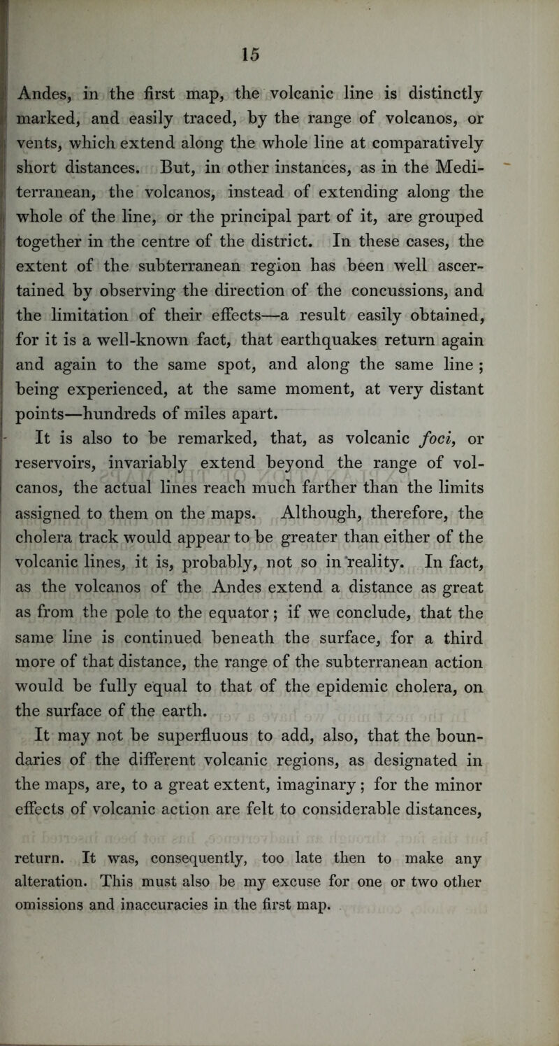 Andes, in the first map, the volcanic line is distinctly marked, and easily traced, by the range of volcanos, or vents, which extend along the whole line at comparatively short distances. But, in other instances, as in the Medi- terranean, the volcanos, instead of extending along the whole of the line, or the principal part of it, are grouped together in the centre of the district. In these cases, the extent of the subterranean region has been well ascer- tained by observing the direction of the concussions, and the limitation of their effects—a result easily obtained, for it is a well-known fact, that earthquakes return again and again to the same spot, and along the same line ; being experienced, at the same moment, at very distant points—hundreds of miles apart. It is also to be remarked, that, as volcanic foci, or reservoirs, invariably extend beyond the range of vol- canos, the actual lines reach much farther than the limits assigned to them on the maps. Although, therefore, the cholera track would appear to be greater than either of the volcanic lines, it is, probably, not so in reality. In fact, as the volcanos of the Andes extend a distance as great as from the pole to the equator; if we conclude, that the same line is continued beneath the surface, for a third more of that distance, the range of the subterranean action would be fully equal to that of the epidemic cholera, on the surface of the earth. It may not be superfluous to add, also, that the boun- daries of the different volcanic regions, as designated in the maps, are, to a great extent, imaginary ; for the minor effects of volcanic action are felt to considerable distances, return. It was, consequently, too late then to make any alteration. This must also be my excuse for one or two other omissions and inaccuracies in the first map.