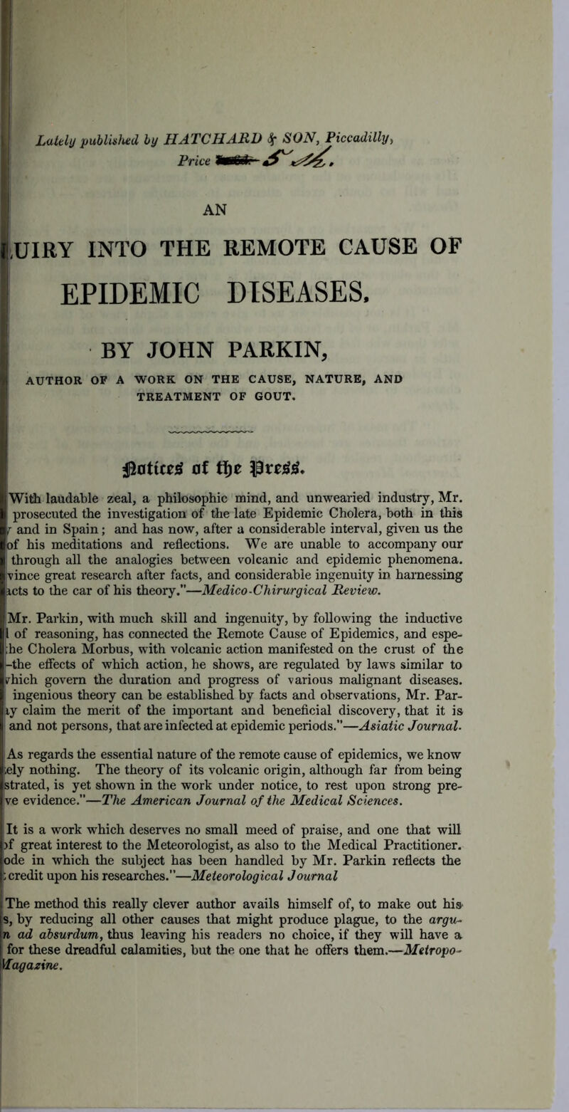 Lately publisimd by HATCHARD ^ SON, Piccadilly, Price AN lUIRY INTO THE REMOTE CAUSE OF EPIDEMIC DISEASES. BY JOHN PARKIN, AUTHOR OF A WORK ON THE CAUSE, NATURE, AND TREATMENT OF GOUT. [ 0f ti)e Witli laudable zeal, a philosophic mind, and unwearied industry, Mr, prosecuted the investigation of the late Epidemic Cholera, both in this T and in Spain; and has now, after a considerable interval, given us the of his meditations and reflections. We are unable to accompany our i through all the analogies between volcanic and epidemic phenomena, vince great research after facts, and considerable ingenuity in harnessing lets to the car of his theory.”—Medico-Chirurgical Review. |Mr. Parkin, with much skill and ingenuity, by following the inductive ,1 of reasoning, has connected the Remote Cause of Epidemics, and espe- ;he Cholera Morbus, with volcanic action manifested on the crust of the Uthe efiects of which action, he shows, are regulated by laws similar to vhich govern the duration and progress of various malignant diseases, i ingenious theory can be established by facts and observations, Mr. Par- ky claim the merit of the important and beneficial discovery, that it is ; and not persons, that are infected at epidemic periods.”—Asiatic Journal. As regards the essential nature of the remote cause of epidemics, we know iely nothing. The theory of its volcanic origin, although far from being strated, is yet shown in the work under notice, to rest upon strong pro- ve evidence.”—The American Journal of the Medical Sciences. It is a work which deserves no small meed of praise, and one that will }f great interest to the Meteorologist, as also to tlie Medical Practitioner, ode in which the subject has been handled by Mr. Parkin reflects the b credit upon his researches.—Meteorological Journal The method this really clever author avails himself of, to make out hia 8, by reducing all other causes that might produce plague, to the argu- n ad absurdum, thus lea%nng his readers no choice, if they will have a for these dreadful calamities, but the one that he offers them.—Metropo^ Magazine.