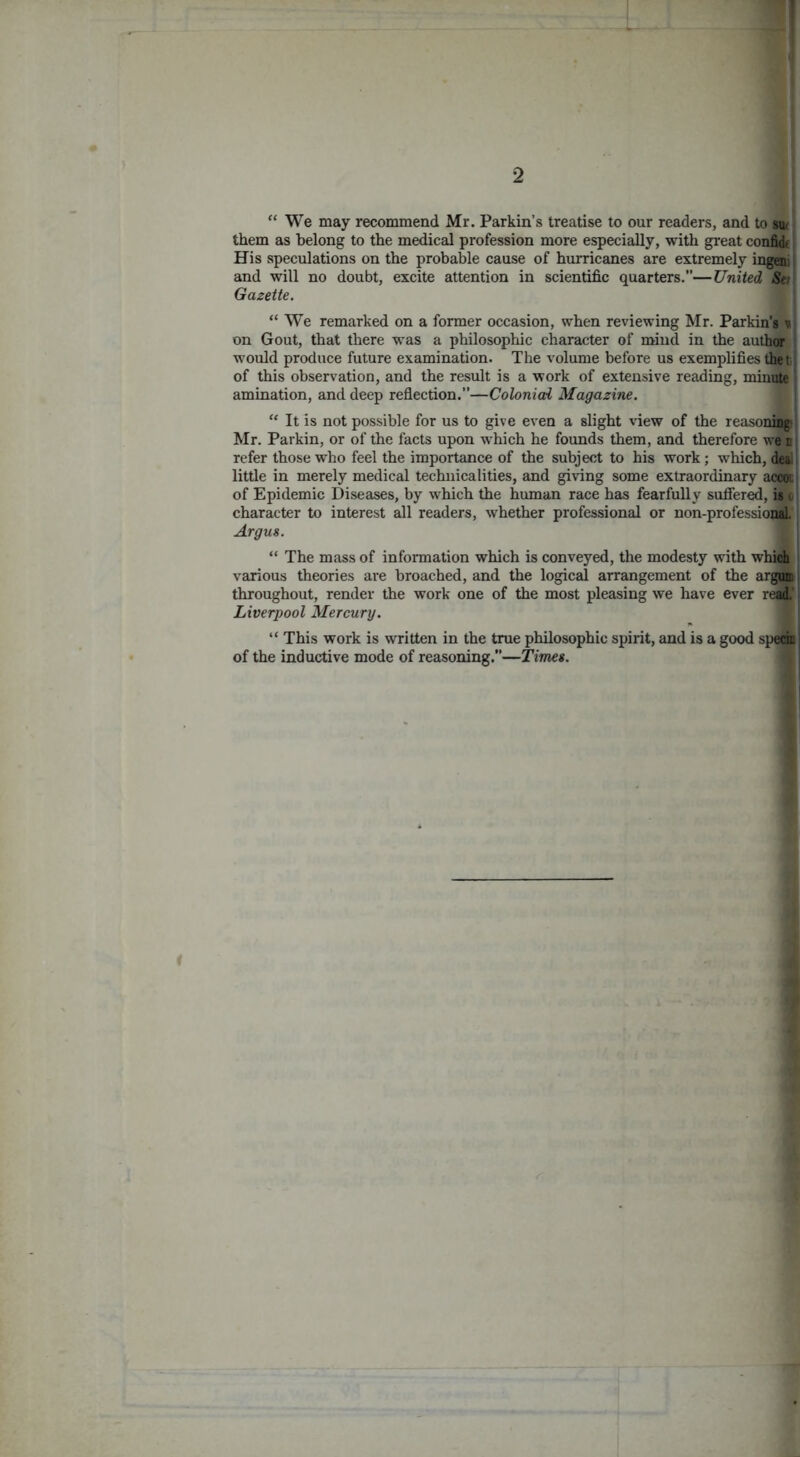 ! 2 “ We may recommend Mr. Parkin’s treatise to our readers, and to sui them as belong to the medical profession more especially, with great confidt His speculations on the probable cause of hurricanes are extremely ingeni and will no doubt, excite attention in scientific quarters.”—United Set Gazette. “ We remarked on a former occasion, when reviewing Mr. Parkin's v on Gout, that there was a philosophic character of mind in the author would produce future examination. The volume before us exemplifies the t: of this observation, and the result is a work of extensive reading, minute amination, and deep reflection.”—Colonial Magazine. “ It is not possible for us to give even a slight vdew of the reasoni(|i Mr. Parkin, or of the facts upon w'hich he founds them, and therefore we' n refer those who feel the importance of the subject to his work; which, deal little in merely medical technicalities, and giving some extraordinary accot: of Epidemic Diseases, by which the human race has fearfully sufiered, is i character to interest all readers, whether professional or non-professional. Argus. “ The mass of information which is conveyed, the modesty with which i various theories are broached, and the logical arrangement of the argon, throughout, render the work one of the most pleasing we have ever real’ Liverpool Mercury. “ This work is written in the true philosophic spirit, and is a good spedr of the inductive mode of reasoning.—Times.