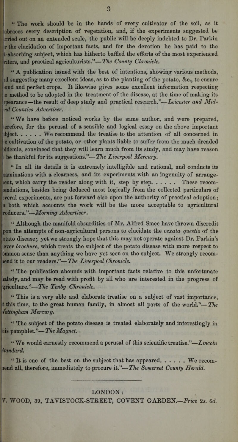 “ The work should be in the hands of every cultivator of the soil, as it ! abraces every description of vegetation, and, if the experiments suggested be ' -.rried out on an extended scale, the public will be deeply indebted to Dr. Parkin |r the elucidation of important facts, and for the devotion he has paid to the !l-absorbing subject, which has hitherto baffled the efforts of the most experienced iriters, and practical agriculturists.”—The County Chronicle. “ A publication issued with the best of intentions, showing various methods, iid suggesting many excellent ideas, as to the planting of the potato, &c., to ensure |iund and perfect crops. It likewise gives some excellent information respecting I e method to be adopted in the treatment of the disease, at the time of making its Jjpearance—the result of deep study and practical research.”—Leicester and Mid- I nd Counties Advertiser. “We have before noticed works by the same author, and were prepared, '.erefore, for the perusal of a sensible and logical essay on the above important ibject We recommend the treatise to the attention of all concerned in le cultivation of the potato, or other plants liable to suffer from the much dreaded )idemic, convinced that they will learn much from its study, and may have reason t be thankful for its suggestions.”—The Liverpool Mercury. “ In all its details it is extremely intelligible and rational, and conducts its iaminations with a clearness, and its experiments with an ingenuity of arrange- aent, which carry the reader along with it, step by step These recom- tendations, besides being deduced most logically from the collected particulars of jveral experiments, are put forward also upon the authority of practical adoption; a both which accounts the work will be the more acceptable to agricultural Iroducers.”—Morning Advertiser. “ Although the manifold absurdities of Mr. Alfred Smee have thrown discredit pon the attempts of non-agricultural persons to elucidate the vexata questio of the otato disease; yet we strongly hope that this may not operate against Dr. Parkin’s ever brochure, which treats the subject of the potato disease with more respect to Dmmon sense than anything we have yet seen on the subject. We strongly recom- lend it to our readers.”—The Liverpool Chronicle, “ The publication abounds with important facts relative to this unfortunate lalady, and may be read with profit by all who are interested in the progress of griculture.”—The Tenby Chronicle. “ This is a very able and elaborate treatise on a subject of vast importance, t this time, to the great human family, in almost all parts of the world.”— The Nottingham Mercury. “ The subject of the potato disease is treated elaborately and interestingly in nis pamphlet.”—The Magnet. “We would earnestly recommend a perusal of this scientific treatise.”—Lincoln standard. “ It is one of the best on the subject that has appeared We recom- lend all, therefore, immediately to procure it.”—The Somerset County Herald. LONDON: y. WOOD, 39, TAVISTOCK-STREET, COVENT GARDEN.—Prfce 2s. 6J.