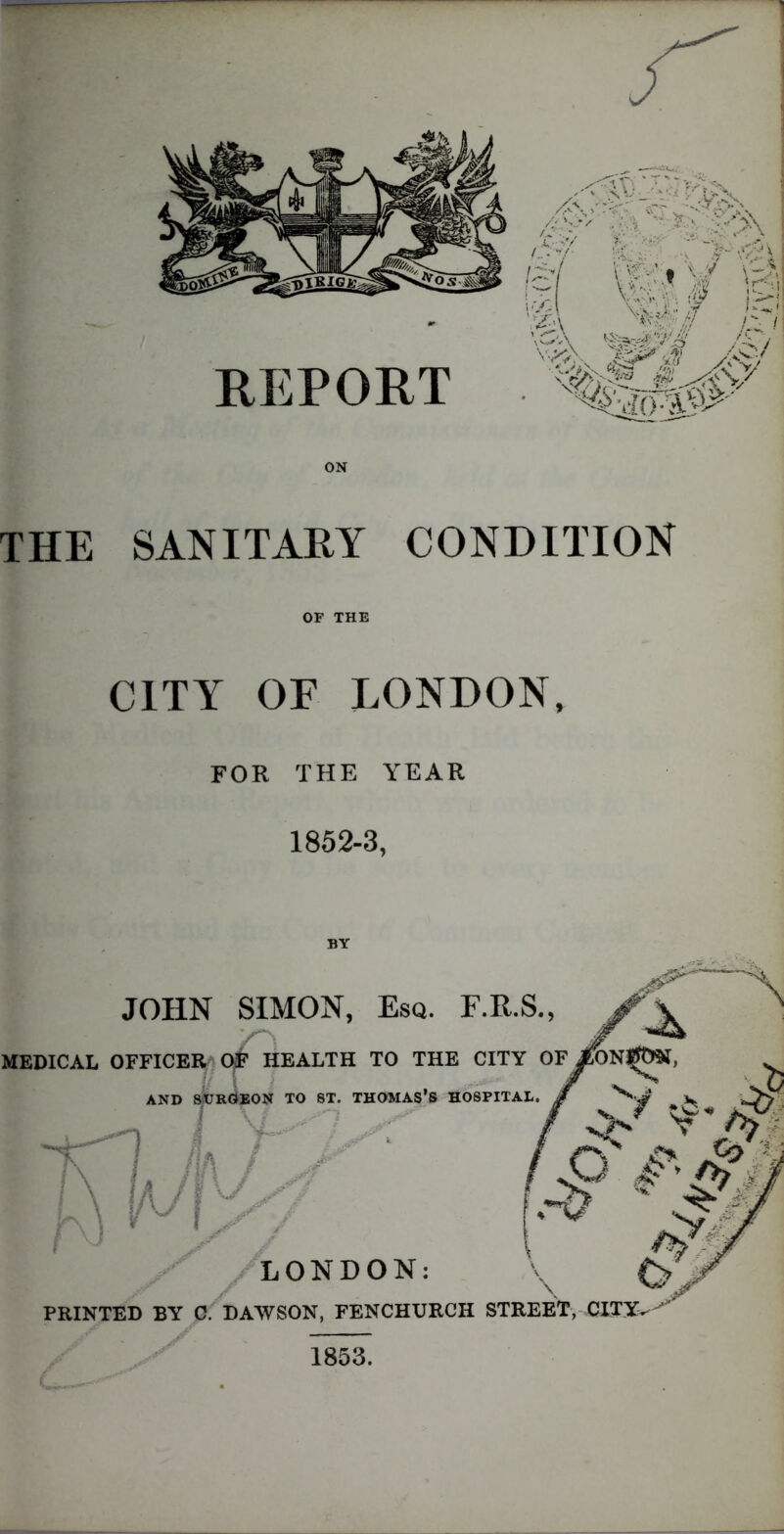 ON THE SANITARY CONDITION OF THE CITY OF LONDON, FOR THE YEAR 1852-3, JOHN SIMON, Esq. F.R.S., ' MEDICAL OFFICER OF HEALTH TO THE CITY OFjfo / v ' n AND SURGEON TO ST. THOMAS’S HOSPITAL, g ^ J w JS1 / V XM \ I, m / • / ,Q ^ I # LONDON: PRINTED BY C. DAWSON, FENCHURCH STREET, CITY. 1853.