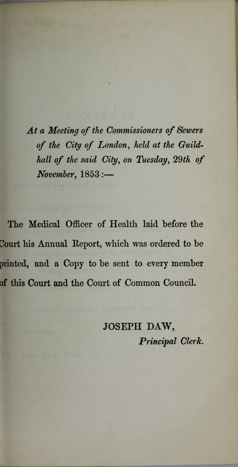 At a Meeting of the Commissioners of Sewers of the City of London, held at the Guild- hall of the said City, on Tuesday, 29 th of November, 1853:— The Medical Officer of Health laid before the Sourt his Annual Report, which was ordered to be printed, and a Copy to be sent to every member of this Court and the Court of Common Council. JOSEPH DAW, Principal Clerk.