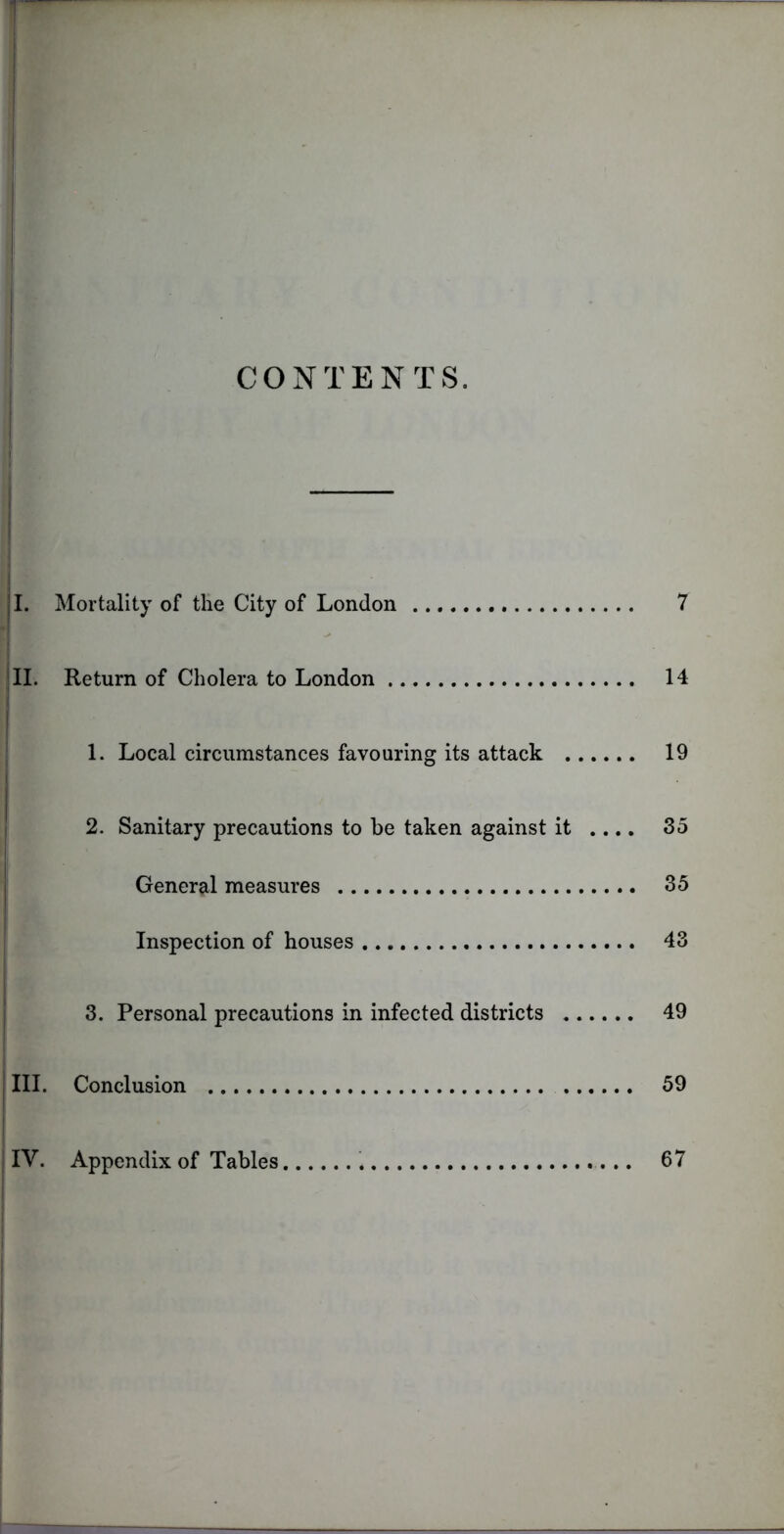 CONTENTS. !. Mortality of the City of London 7 I. Return of Cholera to London 14 1. Local circumstances favouring its attack 19 2. Sanitary precautions to be taken against it .... 35 General measures 35 Inspection of houses 43 3. Personal precautions in infected districts 49 . Conclusion 59 Appendix of Tables 67