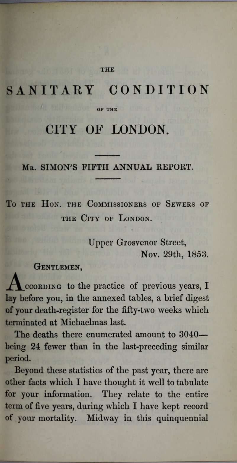 THE SANITARY CONDITION OF THE CITY OF LONDON. Mr. SIMON'S FIFTH ANNUAL REPORT. To the Hon. the Commissioners of Sewers of the City of London. Upper Grosvenor Street, Nov. 29th, 1853. Gentlemen, ^V.ccording to the practice of previous years, I lay before you, in the annexed tables, a brief digest of your death-register for the fifty-two weeks which terminated at Michaelmas last. The deaths there enumerated amount to 3040— being 24 fewer than in the last-preceding similar period. Beyond these statistics of the past year, there are other facts which I have thought it well to tabulate for your information. They relate to the entire term of five years, during which I have kept record of your mortality. Midway in this quinquennial