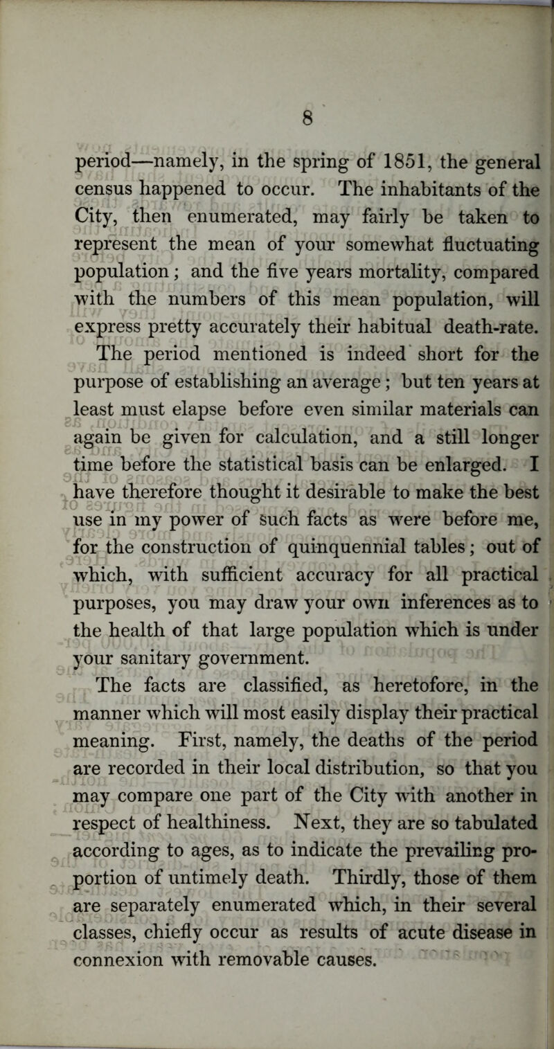 period—namely, in the spring of 1851, the general census happened to occur. The inhabitants of the City, then enumerated, may fairly be taken to represent the mean of your somewhat fluctuating population; and the five years mortality, compared with the numbers of this mean population, will express pretty accurately their habitual death-rate. The period mentioned is indeed short for the purpose of establishing an average; but ten years at least must elapse before even similar materials can again be given for calculation, and a still longer time before the statistical basis can be enlarged. I have therefore thought it desirable to make the best 10 sO'Iimrt ^ri j rrr h'^puA'rrt c»*f o fwir ? use in my power of such facts as were before me, for the construction of quinquennial tables; out of which, with sufficient accuracy for all practical purposes, you may draw your own inferences as to the health of that large population which is under your sanitary government. The facts are classified, as heretofore, in the manner which will most easily display their practical meaning. First, namely, the deaths of the period are recorded in their local distribution, so that you may compare one part of the City with another in respect of healthiness. Next, they are so tabulated according to ages, as to indicate the prevailing pro- portion of untimely death. Thirdly, those of them are separately enumerated which, in their several classes, chiefly occur as results of acute disease in connexion with removable causes.