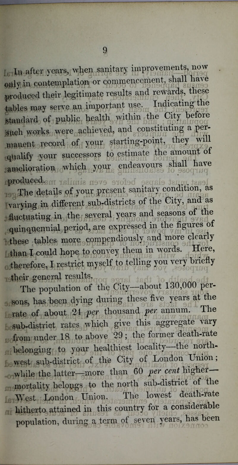 In after years, when sanitary improvements, now only in contemplation or commencement, shall have produced their legitimate results and rewards, these tables may serve an important use. Indicating the standard of public health within the City before such works were achieved, and constituting a per- manent record of your starting-point, they will qualify your successors to estimate the amount of .amelioration which your endeavours shall have Jtep&tfg&sm xelimia novo orolod oeqb . The details of your present sanitary condition, as varying in different sub-districts of the City, and as fluctuating in the several years and seasons of the quinquennial period, are expressed in the figures of these tables more compendiously and more clearly than I could hope to convey them in words. Here, therefore, I restrict myself to telling you very briefly their general results. jr ^ The population of the City—about 130,000 per- sons, has been dying during these five years at the rate of about 24 per thousand per annum. The sub-district rates which give this aggregate vary from under 18 to above 29 ; the former death-rate belonging to your healthiest locality the north- west °sub-district of the City of London Union; while the latter—more than 60 per cent, higher— OT-^nortality belongs to the north sub-district of the West London Union. The lowest death-rate hitherto attained in this country for a considerable population, during a term of seven years, has been