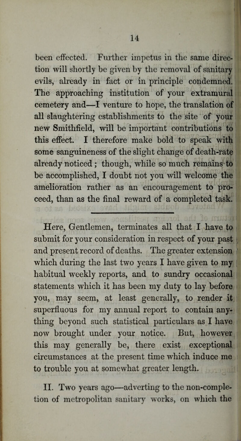 been effected. Further impetus in the same direc- tion will shortly be given by the removal of sanitary evils, already in fact or in principle condemned. The approaching institution of your extramural cemetery and—I venture to hope, the translation of all slaughtering establishments to the site of your new Smithfield, will be important contributions to this effect. I therefore make bold to speak with some sanguineness of the slight change of death-rate already noticed; though, while so much remains to be accomplished, I doubt not you will welcome the amelioration rather as an encouragement to pro- ceed, than as the final reward of a completed task. Here, Gentlemen, terminates all that I have to submit for your consideration in respect of your past and present record of deaths. The greater extension which during the last two years I have given to my habitual weekly reports, and to sundry occasional statements which it has been my duty to lay before you, may seem, at least generally, to render it superfluous for my annual report to contain any- thing beyond such statistical particulars as I have now brought under your notice. But, however this may generally be, there exist exceptional circumstances at the present time which induce me to trouble you at somewhat greater length. II. Two years ago—adverting to the non-comple- tion of metropolitan sanitary works, on which the
