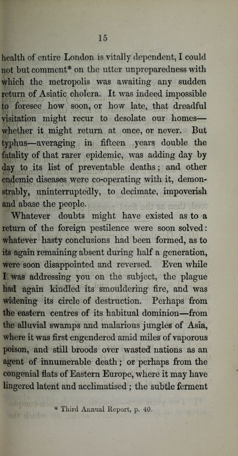 health of entire London is vitally dependent, I could not but comment* on the utter unpreparedness with which the metropolis was awaiting any sudden return of Asiatic cholera. It was indeed impossible to foresee how soon, or how late, that dreadful visitation might recur to desolate our homes— whether it might return at once, or never. But typhus—averaging in fifteen years double the fatality of that rarer epidemic, was adding day by day to its list of preventable deaths; and other endemic diseases were co-operating with it, demon- strably, uninterruptedly, to decimate, impoverish and abase the people. Whatever doubts might have existed as to a return of the foreign pestilence were soon solved: whatever hasty conclusions had been formed, as to its again remaining absent during half a generation, were soon disappointed and reversed. Even while I was addressing you on the subject, the plague had again kindled its smouldering fire, and was widening its circle of destruction. Perhaps from the eastern centres of its habitual dominion—from the alluvial swamps and malarious jungles of Asia, where it was first engendered amid miles of vaporous poison, and still broods over wasted nations as an agent of innumerable death; or perhaps from the congenial flats of Eastern Europe, where it may have fingered latent and acclimatised ; the subtle ferment * Third Annual Report, p. 40.