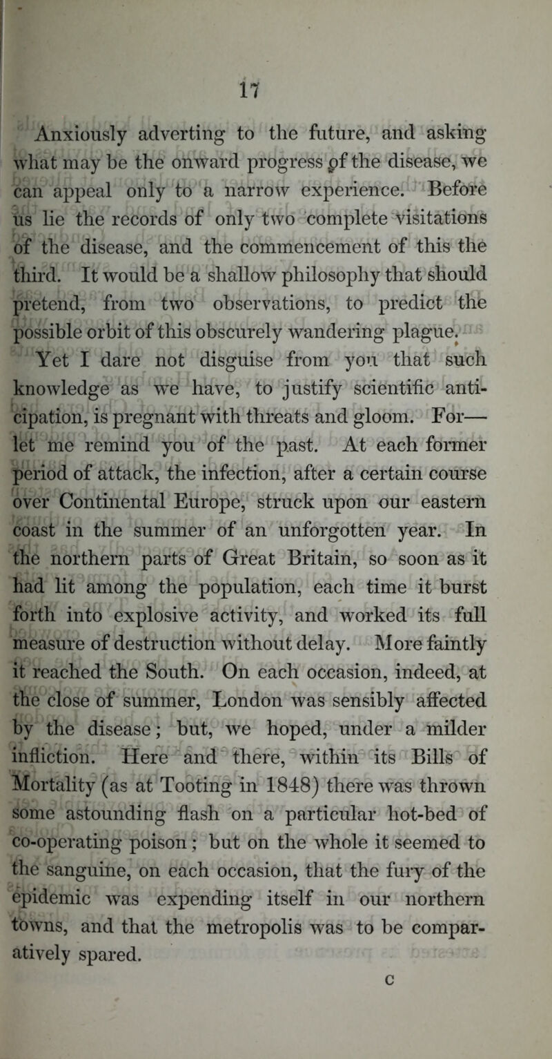 Anxiously adverting to the future, and asking what may be the onward progress pf the disease, we can appeal only to a narrow experience. Before us lie the records of only two complete visitations of the disease, and the commencement of this the third. It would be a shallow philosophy that should pretend, from two observations, to predict the possible orbit of this obscurely wandering plague. Yet I dare not disguise from you that such knowledge as we have, to justify scientific anti- cipation, is pregnant with threats and gloom. For— let me remind you of the past. At each former period of attack, the infection, after a certain course over Continental Europe, struck upon our eastern coast in the summer of an unforgotten year. In the northern parts of Great Britain, so soon as it had lit among the population, each time it burst forth into explosive activity, and worked its full measure of destruction without delay. More faintly it reached the South. On each occasion, indeed, at the close of summer, London was sensibly affected by the disease; but, we hoped, under a milder infliction. Here and there, within its Bills of Mortality (as at Tooting in 1848) there was thrown some astounding flash on a particular hot-bed of co-operating poison; but on the whole it seemed to the sanguine, on each occasion, that the fury of the epidemic was expending itself in our northern towns, and that the metropolis was to be compar- atively spared. c