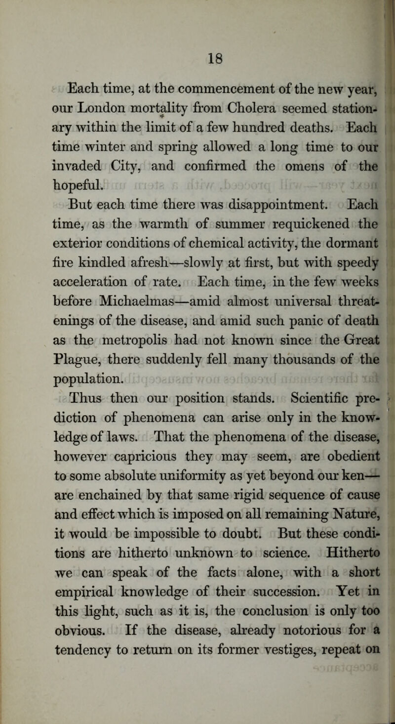 Each time, at the commencement of the new year, our London mortality from Cholera seemed station- ary within the limit of a few hundred deaths. Each time winter and spring allowed a long time to our invaded City, and confirmed the omens of the hopeful. But each time there was disappointment. Each time, as the warmth of summer requickened the exterior conditions of chemical activity, the dormant fire kindled afresh—slowly at first, but with speedy acceleration of rate. Each time, in the few weeks before Michaelmas—amid almost universal threat- enings of the disease, and amid such panic of death as the metropolis had not known since the Great Plague, there suddenly fell many thousands of the population. Thus then our position stands. Scientific pre- diction of phenomena can arise only in the know- ledge of laws. That the phenomena of the disease, however capricious they may seem, are obedient to some absolute uniformity as yet beyond our ken— are enchained by that same rigid sequence of cause and effect which is imposed on all remaining Nature, it would be impossible to doubt. But these condi- tions are hitherto unknown to science. Hitherto we can speak of the facts alone, with a short empirical knowledge of their succession. Yet in this light, such as it is, the conclusion is only too obvious. If the disease, already notorious for a tendency to return on its former vestiges, repeat on