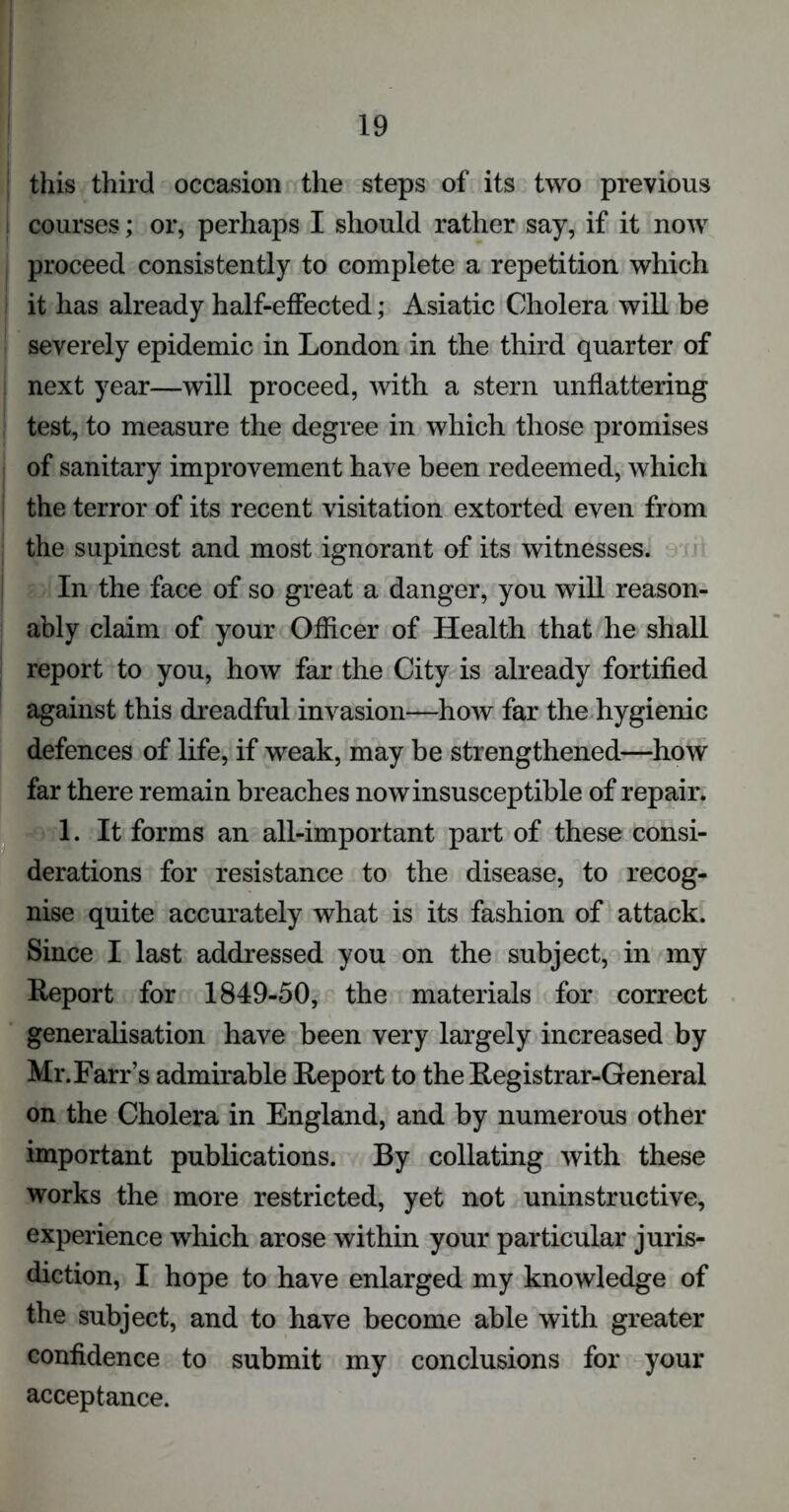 | this third occasion the steps of its two previous courses; or, perhaps I should rather say, if it now proceed consistently to complete a repetition which it has already half-effected; Asiatic Cholera will be severely epidemic in London in the third quarter of next year—will proceed, with a stern unflattering i test, to measure the degree in which those promises of sanitary improvement have been redeemed, which the terror of its recent visitation extorted even from the supincst and most ignorant of its witnesses. In the face of so great a danger, you will reason- ably claim of your Officer of Health that he shall report to you, how far the City is already fortified against this dreadful invasion—how far the hygienic defences of life, if weak, may be strengthened—how far there remain breaches now insusceptible of repair. 1. It forms an all-important part of these consi- derations for resistance to the disease, to recog- nise quite accurately what is its fashion of attack. Since I last addressed you on the subject, in my Report for 1849-50, the materials for correct generalisation have been very largely increased by Mr. Farr’s admirable Report to the Registrar-General on the Cholera in England, and by numerous other important publications. By collating with these works the more restricted, yet not uninstructive, experience which arose within your particular juris- diction, I hope to have enlarged my knowledge of the subject, and to have become able with greater confidence to submit my conclusions for your acceptance.