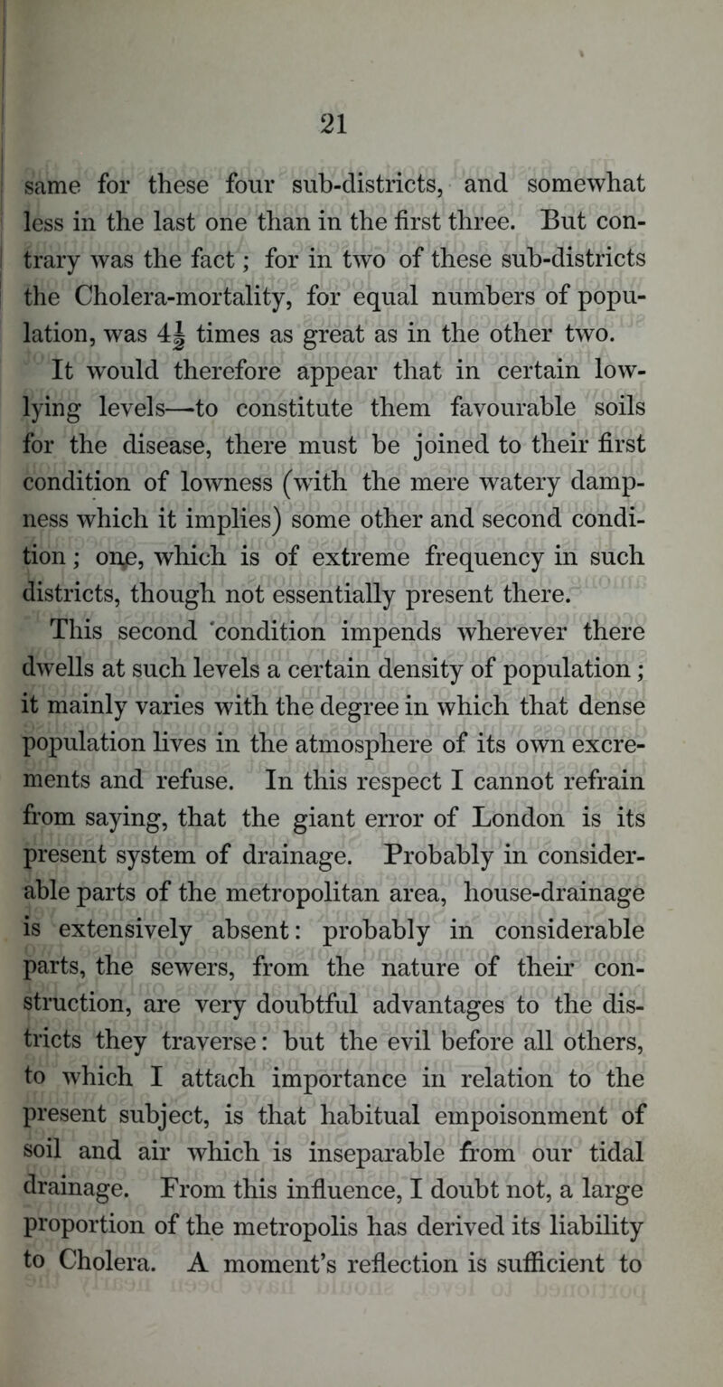 same for these four sub-districts, and somewhat less in the last one than in the first three. But con- trary was the fact; for in two of these sub-districts the Cholera-mortality, for equal numbers of popu- lation, was 4| times as great as in the other two. It would therefore appear that in certain low- lying levels—-to constitute them favourable soils for the disease, there must be joined to their first condition of lowness (with the mere watery damp- ness which it implies) some other and second condi- tion ; on£, which is of extreme frequency in such districts, though not essentially present there. This second ‘condition impends wherever there dwells at such levels a certain density of population; it mainly varies with the degree in which that dense population lives in the atmosphere of its own excre- ments and refuse. In this respect I cannot refrain from saying, that the giant error of London is its present system of drainage. Probably in consider- able parts of the metropolitan area, house-drainage is extensively absent: probably in considerable parts, the sewers, from the nature of their con- struction, are very doubtful advantages to the dis- tricts they traverse: but the evil before all others, to which I attach importance in relation to the present subject, is that habitual empoisonment of soil and air which is inseparable from our tidal drainage. From this influence, I doubt not, a large proportion of the metropolis has derived its liability to Cholera. A moment’s reflection is sufficient to