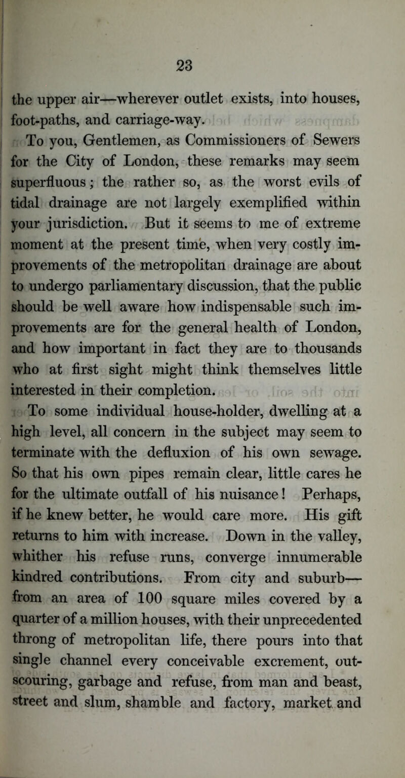 the upper air—wherever outlet exists, into houses, foot-paths, and carriage-way. To you, Gentlemen, as Commissioners of Sewers for the City of London, these remarks may seem superfluous; the rather so, as the worst evils of tidal drainage are not largely exemplified within your jurisdiction. But it seems to me of extreme moment at the present time, when very costly im- provements of the metropolitan drainage are about to undergo parliamentary discussion, that the public should be well aware how indispensable such im- provements are for the general health of London, and how important in fact they are to thousands who at first sight might think themselves little interested in their completion. To some individual house-holder, dwelling at a high level, all concern in the subject may seem to terminate with the defluxion of his own sewage. So that his own pipes remain clear, little cares he for the ultimate outfall of his nuisance! Perhaps, if he knew better, he would care more. His gift returns to him with increase. Down in the valley, whither his refuse runs, converge innumerable kindred contributions. From city and suburb— from an area of 100 square miles covered by a quarter of a million houses, with their unprecedented throng of metropolitan life, there pours into that single channel every conceivable excrement, out- scouring, garbage and refuse, from man and beast, street and slum, shamble and factory, market and