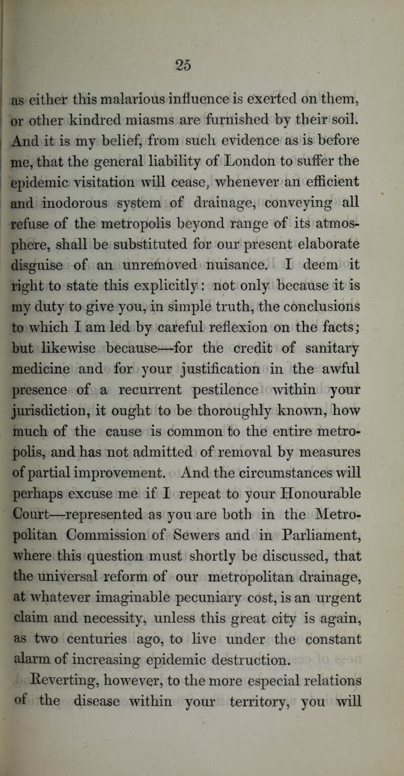 i as either this malarious influence is exerted on them, or other kindred miasms are furnished by their soil, i And it is my belief, from such evidence as is before me, that the general liability of London to suffer the epidemic visitation will cease, whenever an efficient and inodorous system of drainage, conveying all refuse of the metropolis beyond range of its atmos- phere, shall be substituted for our present elaborate disguise of an unremoved nuisance. I deem it right to state this explicitly: not only because it is my duty to give you, in simple truth, the conclusions to which I am led by careful reflexion on the facts; but likewise because—for the credit of sanitary medicine and for your justification in the awful presence of a recurrent pestilence within your jurisdiction, it ought to be thoroughly known, how much of the cause is common to the entire metro- polis, and has not admitted of removal by measures of partial improvement. And the circumstances will perhaps excuse me if I repeat to your Honourable Court—represented as you are both in the Metro- politan Commission of Sewers and in Parliament, where this question must shortly be discussed, that the universal reform of our metropolitan drainage, at whatever imaginable pecuniary cost, is an urgent claim and necessity, unless this great city is again, as two centuries ago, to live under the constant alarm of increasing epidemic destruction. Reverting, however, to the more especial relations of the disease within your territory, you will