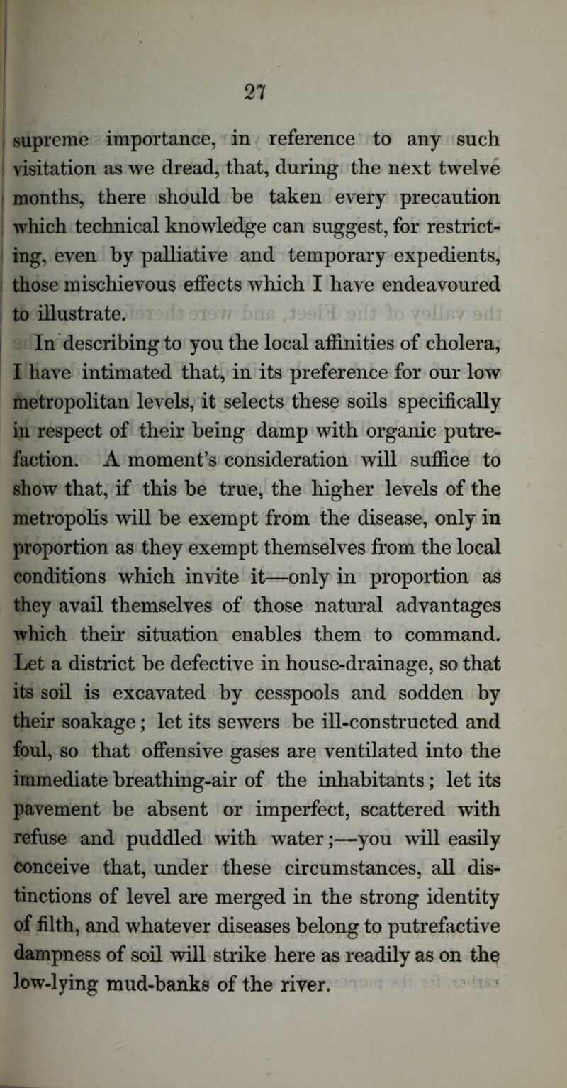 ! supreme importance, in reference to any such visitation as we dread, that, during the next twelve months, there should be taken every precaution which technical knowledge can suggest, for restrict- ing, even by palliative and temporary expedients, those mischievous effects which I have endeavoured to illustrate. In describing to you the local affinities of cholera, I have intimated that, in its preference for our low metropolitan levels, it selects these soils specifically in respect of their being damp with organic putre- faction. A moment’s consideration will suffice to show that, if this be true, the higher levels of the metropolis will be exempt from the disease, only in proportion as they exempt themselves from the local conditions which invite it—only in proportion as they avail themselves of those natural advantages which their situation enables them to command. Let a district be defective in house-drainage, so that its soil is excavated by cesspools and sodden by their soakage; let its sewers be ill-constructed and foul, so that offensive gases are ventilated into the immediate breathing-air of the inhabitants; let its pavement be absent or imperfect, scattered with refuse and puddled with water;—you will easily conceive that, under these circumstances, all dis- tinctions of level are merged in the strong identity of filth, and whatever diseases belong to putrefactive dampness of soil will strike here as readily as on the low-lying mud-banks of the river.