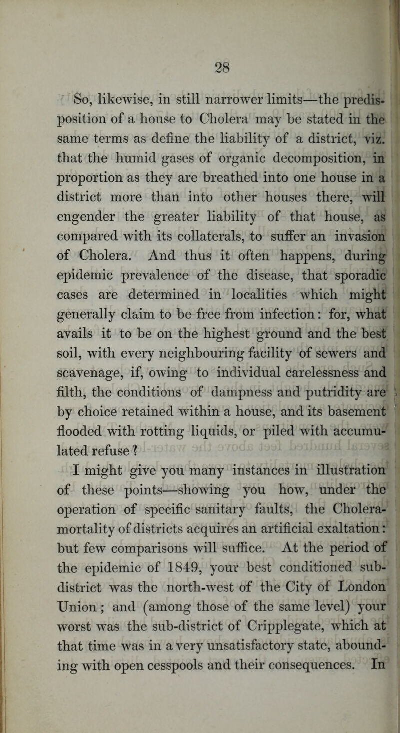 So, likewise, in still narrower limits—the predis- position of a house to Cholera may be stated in the same terms as define the liability of a district, viz. that the humid gases of organic decomposition, in proportion as they are breathed into one house in a district more than into other houses there, will engender the greater liability of that house, as compared with its collaterals, to suffer an invasion of Cholera. And thus it often happens, during epidemic prevalence of the disease, that sporadic cases are determined in localities which might generally claim to be free from infection: for, what avails it to be on the highest ground and the best soil, with every neighbouring facility of sewers and scavenage, if, owing to individual carelessness and filth, the conditions of dampness and putridity are by choice retained within a house, and its basement flooded with rotting liquids, or piled with accumu- lated refuse ? I might give you many instances in illustration of these points—showing you how, under the operation of specific sanitary faults, the Cholera- mortality of districts acquires an artificial exaltation: but few comparisons will suffice. At the period of the epidemic of 1849, your best conditioned sub- district was the north-west of the City of London Union; and (among those of the same level) your worst was the sub-district of Cripplegate, which at that time was in a very unsatisfactory state, abound- ing with open cesspools and their consequences. In