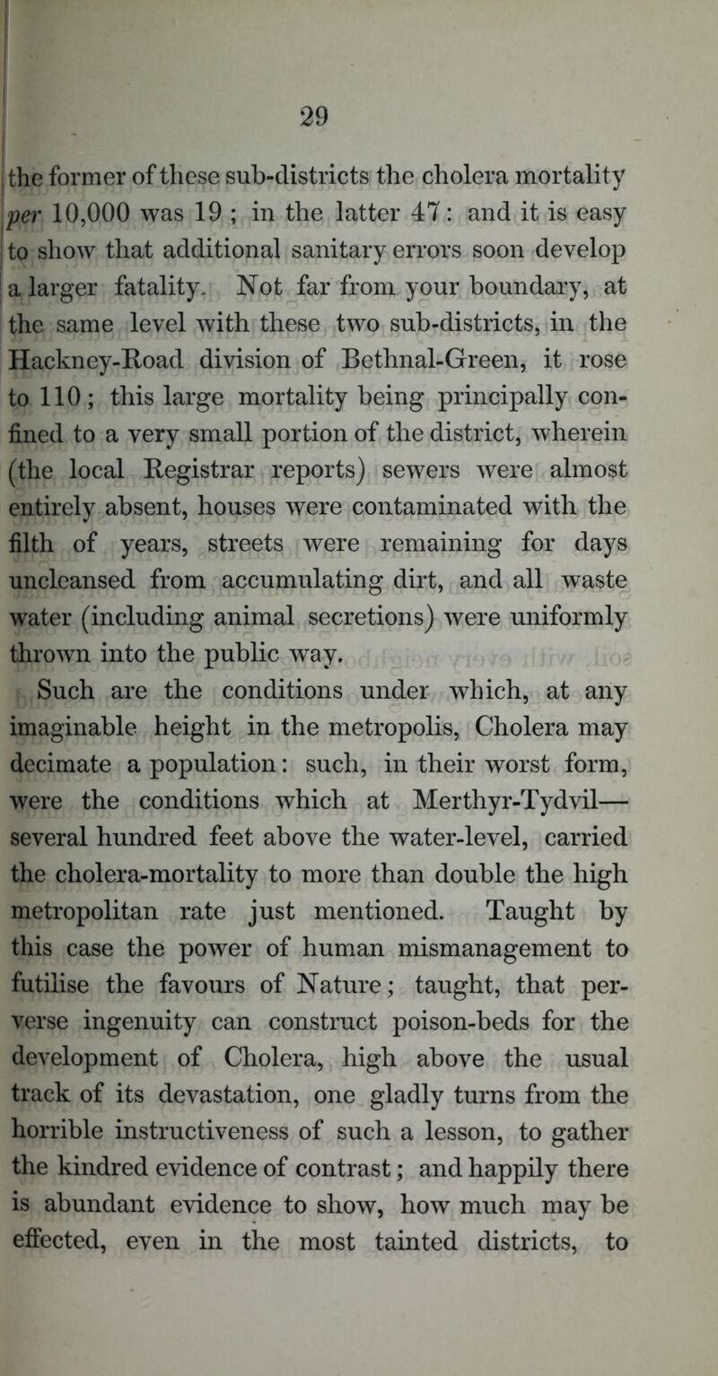 I the former of these sub-districts the cholera mortality [per 10,000 was 19 ; in the latter 47: and it is easy i to show that additional sanitary errors soon develop ' a larger fatality. Not far from your boundary, at the same level with these two sub-districts, in the Hackney-Road division of Bethnal-Green, it rose to 110; this large mortality being principally con- fined to a very small portion of the district, wherein (the local Registrar reports) sewers were almost entirely absent, houses were contaminated with the filth of years, streets were remaining for days uncleansed from accumulating dirt, and all waste water (including animal secretions) were uniformly thrown into the public way. Such are the conditions under which, at any imaginable height in the metropolis, Cholera may decimate a population: such, in their worst form, were the conditions which at Merthyr-Tydvil— several hundred feet above the water-level, carried the cholera-mortality to more than double the high metropolitan rate just mentioned. Taught by this case the power of human mismanagement to futilise the favours of Nature; taught, that per- verse ingenuity can construct poison-beds for the development of Cholera, high above the usual track of its devastation, one gladly turns from the horrible instructiveness of such a lesson, to gather the kindred evidence of contrast; and happily there is abundant evidence to show, how much may be effected, even in the most tainted districts, to