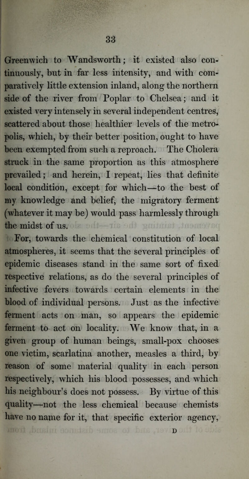 Greenwich to Wandsworth; it existed also con- tinuously, but in far less intensity, and with com- paratively little extension inland, along the northern side of the river from Poplar to Chelsea; and it existed very intensely in several independent centres, scattered about those healthier levels of the metro- polis, which, by their better position, ought to have been exempted from such a reproach. The Cholera struck in the same proportion as this atmosphere prevailed; and herein, I repeat, lies that definite local condition, except for which—to the best of my knowledge and belief, the migratory ferment (whatever it may be) would pass harmlessly through the midst of us. For, towards the chemical constitution of local atmospheres, it seems that the several principles of epidemic diseases stand in the same sort of fixed respective relations, as do the several principles of infective fevers towards certain elements in the blood of individual persons. Just as the infective ferment acts on man, so appears the epidemic ferment to act on locality. We know that, in a given group of human beings, small-pox chooses one victim, scarlatina another, measles a third, by reason of some material quality in each person respectively, which his blood possesses, and which his neighbour’s does not possess. By virtue of this quality—not the less chemical because chemists have no name for it, that specific exterior agency, D