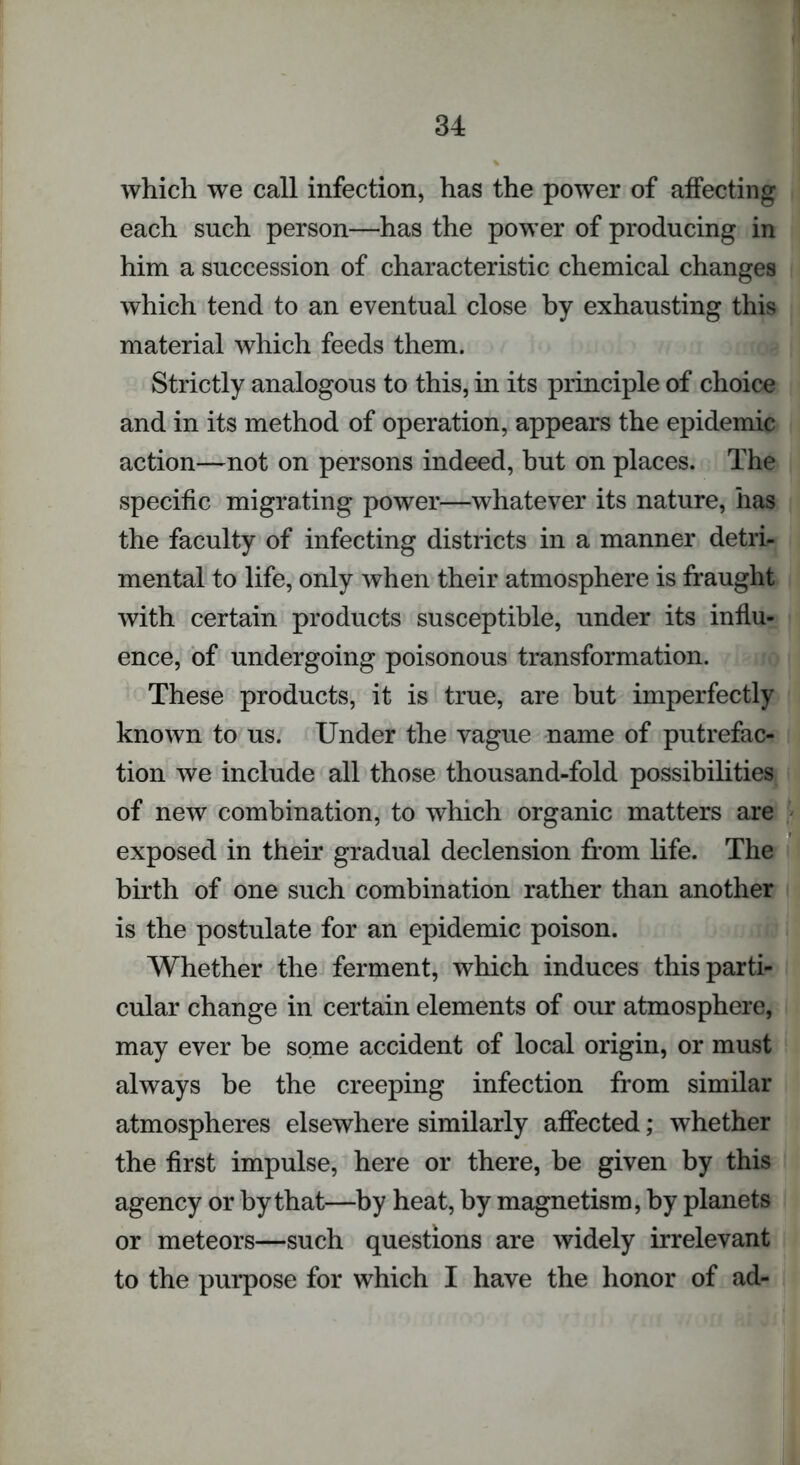 which we call infection, has the power of affecting each such person—has the power of producing in him a succession of characteristic chemical changes which tend to an eventual close by exhausting this material which feeds them. Strictly analogous to this, in its principle of choice and in its method of operation, appears the epidemic action—not on persons indeed, but on places. The specific migrating power—whatever its nature, has the faculty of infecting districts in a manner detri- mental to life, only when their atmosphere is fraught with certain products susceptible, under its influ- ence, of undergoing poisonous transformation. These products, it is true, are but imperfectly known to us. Under the vague name of putrefac- tion we include all those thousand-fold possibilities of new combination, to which organic matters are exposed in their gradual declension from life. The birth of one such combination rather than another is the postulate for an epidemic poison. Whether the ferment, which induces this parti- cular change in certain elements of our atmosphere, may ever be some accident of local origin, or must always be the creeping infection from similar atmospheres elsewhere similarly affected; whether the first impulse, here or there, be given by this agency or by that—by heat, by magnetism, by planets or meteors—such questions are widely irrelevant to the purpose for which I have the honor of ad-