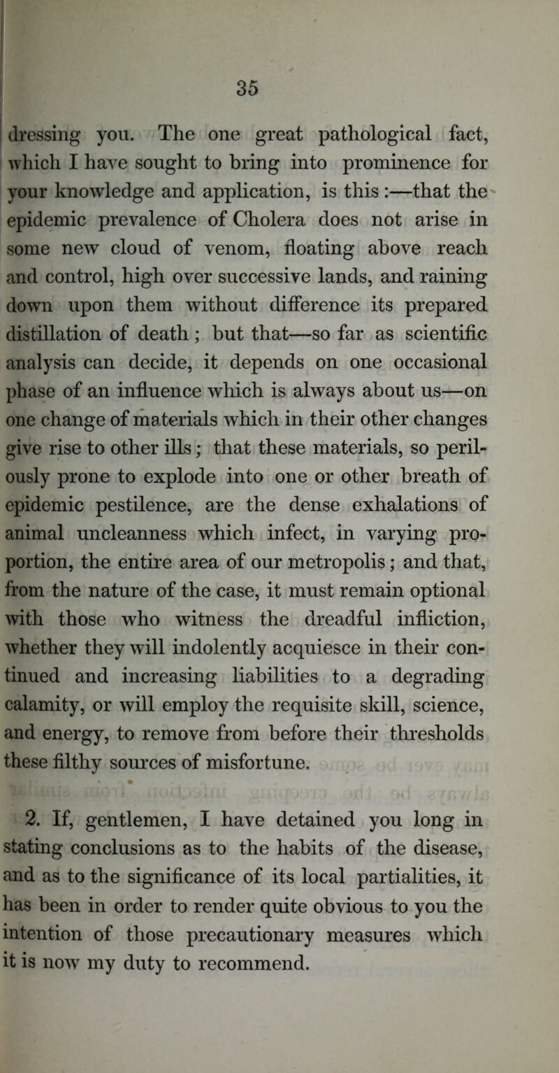 i dressing you. The one great pathological fact, which I have sought to bring into prominence for your knowledge and application, is this :—that the epidemic prevalence of Cholera does not arise in some new cloud of venom, floating above reach and control, high over successive lands, and raining down upon them without difference its prepared distillation of death ; but that—so far as scientific analysis can decide, it depends on one occasional phase of an influence which is always about us—on one change of materials which in their other changes give rise to other ills; that these materials, so peril- ously prone to explode into one or other breath of epidemic pestilence, are the dense exhalations of animal uncleanness which infect, in varying pro- portion, the entire area of our metropolis; and that, from the nature of the case, it must remain optional with those who witness the dreadful infliction, whether they will indolently acquiesce in their con- tinued and increasing liabilities to a degrading calamity, or will employ the requisite skill, science, and energy, to remove from before their thresholds these filthy sources of misfortune. 2. If, gentlemen, I have detained you long in stating conclusions as to the habits of the disease, and as to the significance of its local partialities, it has been in order to render quite obvious to you the intention of those precautionary measures which it is now my duty to recommend.