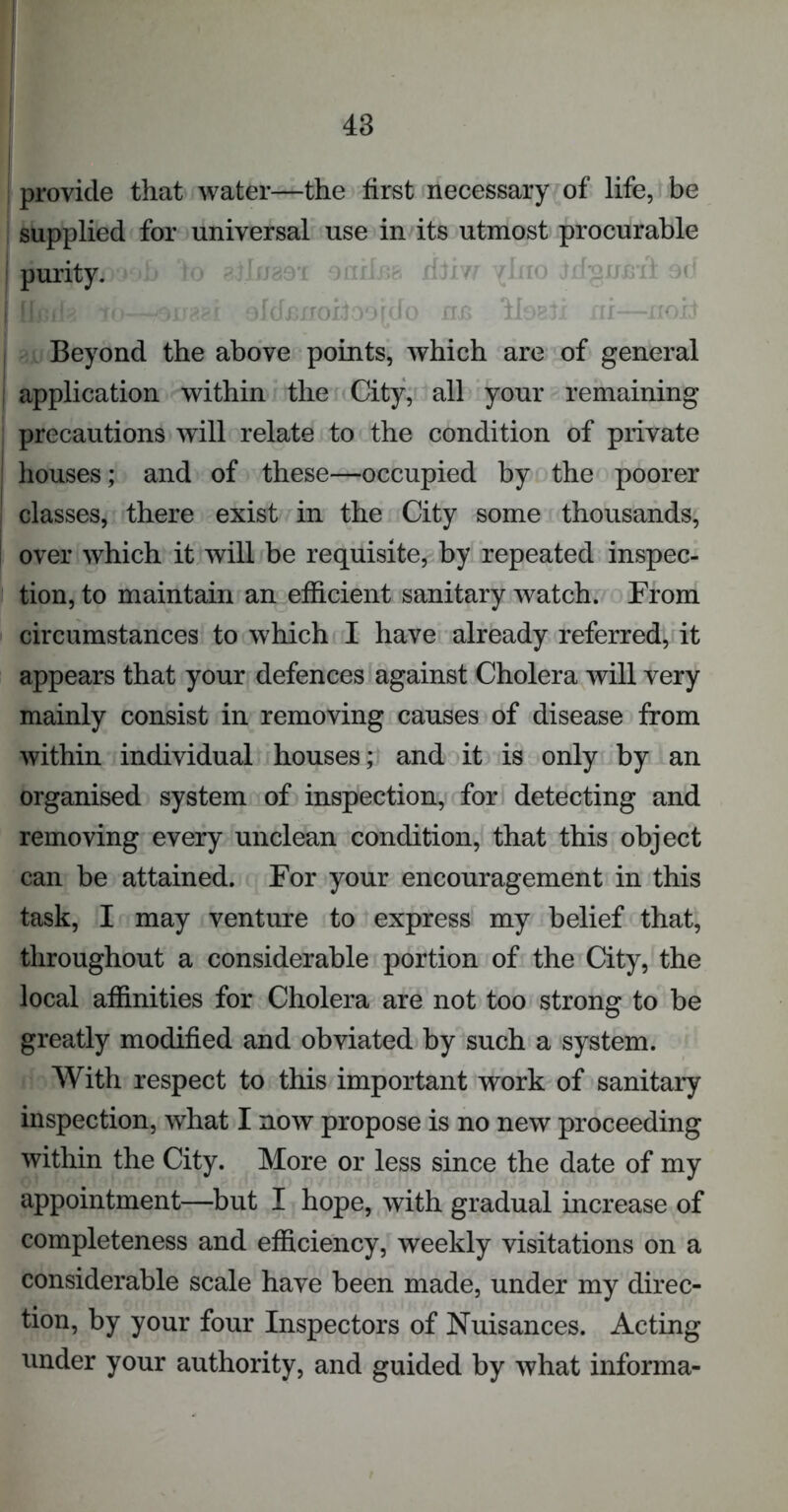 provide that water—the first necessary of life, be supplied for universal use in its utmost procurable purity. r[pAp ofdmroifoordo ri^s HobJi ru noxf Beyond the above points, which are of general application within the City, all your remaining precautions will relate to the condition of private houses; and of these—occupied by the poorer classes, there exist in the City some thousands, over which it will be requisite, by repeated inspec- tion, to maintain an efficient sanitary watch. From circumstances to which I have already referred, it appears that your defences against Cholera will very mainly consist in removing causes of disease from within individual houses; and it is only by an organised system of inspection, for detecting and removing every unclean condition, that this object can be attained. For your encouragement in this task, I may venture to express my belief that, throughout a considerable portion of the City, the local affinities for Cholera are not too strong to be greatly modified and obviated by such a system. With respect to this important work of sanitary inspection, what I now propose is no new proceeding within the City. More or less since the date of my appointment—but I hope, with gradual increase of completeness and efficiency, weekly visitations on a considerable scale have been made, under my direc- tion, by your four Inspectors of Nuisances. Acting under your authority, and guided by what informa-