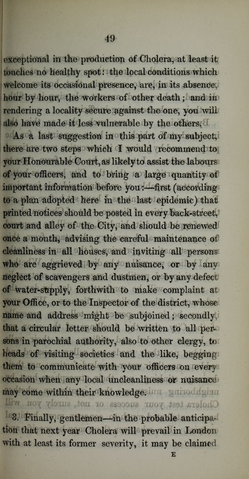 I exceptional in the production of Cholera, at least it touches no healthy spot: the local conditions which welcome its occasional presence, are, in its absence, hour by hour, the workers of other death; and in rendering a locality secure against the one, you will also have made it less vulnerable by the others. As a last suggestion in this part of my subject, there are two steps which I would recommend to your Honourable Court, as likely to assist the labours of your officers, and to bring a large quantity of important information before you:—first (according to a plan adopted here in the last epidemic) that printed notices should be posted in every back-street, court and alley of the City, and should be renewed once a month, advising the careful maintenance of cleanliness in all houses, and inviting all persons who are aggrieved by any nuisance, or by any neglect of scavengers and dustmen, or by any defect of water-stipply, forthwith to make complaint at your Office, or to the Inspector of the district, whose name and address might be subjoined; secondly that a circular letter should be written to all per- sons in parochial authority, also to other clergy, to heads of visiting societies and the like, begging them to communicate with your officers on every occasion when any local uncleanliness or nuisance may come within their knowledge. -Tfr. I'i.'JlXjG (JO.II 10 coOJJlio xUu{ J89J JS'iOlOlK-/ 3. Finally, gentlemen—in the probable anticipa- tion that next year Cholera will prevail in London with at least its former severity, it may be claimed E