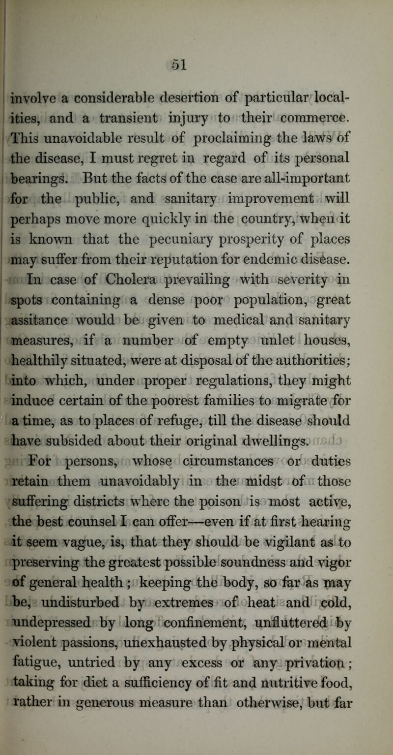 involve a considerable desertion of particular local- ities, and a transient injury to their commerce. | This unavoidable result of proclaiming the laws of the disease, I must regret in regard of its personal bearings. But the facts of the case are all-important for the public, and sanitary improvement will perhaps move more quickly in the country, when it is known that the pecuniary prosperity of places may suffer from their reputation for endemic disease. I In case of Cholera prevailing with severity in spots containing a dense poor population, great ; assitance would be given to medical and sanitary measures, if a number of empty unlet houses, healthily situated, were at disposal of the authorities; into which, under proper regulations, they might induce certain of the poorest families to migrate for a time, as to places of refuge, till the disease should have subsided about their original dwellings. For persons, whose circumstances or duties retain them unavoidably in the midst of those suffering districts where the poison is most active, the best counsel I can offer—even if at first hearing it seem vague, is, that they should be vigilant as to preserving the greatest possible soundness and vigor of general health; keeping the body, so far as may be, undisturbed by extremes of heat and cold, undepressed by long confinement, unffuttered by violent passions, unexhausted by physical or mental fatigue, untried by any excess or any privation; taking for diet a sufficiency of fit and nutritive food, rather in generous measure than otherwise, but far