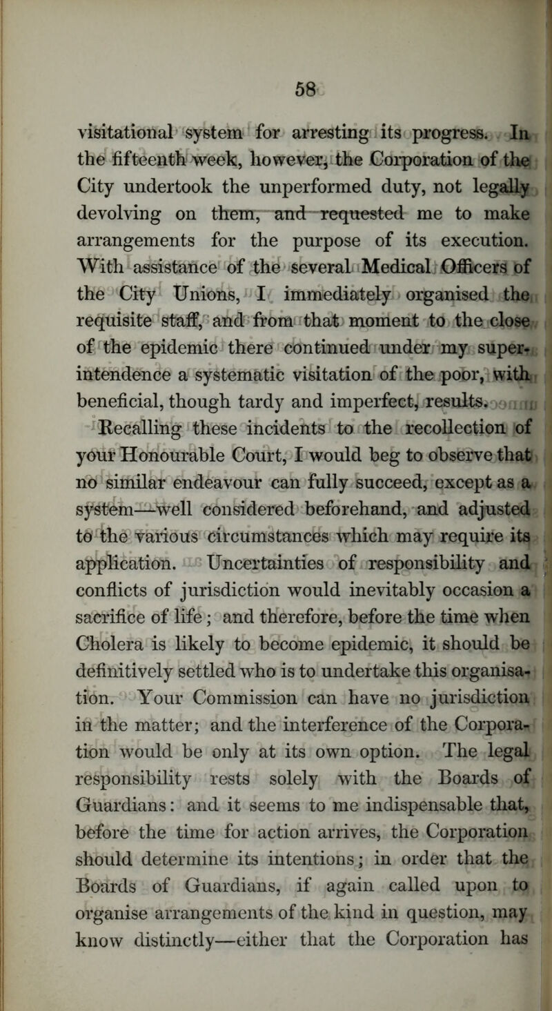 visitatorial system for arresting its progress. In the fifteenth week, however, the Corporation of the City undertook the unperformed duty, not legally devolving on them, and requested me to make arrangements for the purpose of its execution. With assistance of the several Medical Officers of the City Unions, I immediately organised the requisite staff, and from that moment to the close of the epidemic there continued under my super, intendence a systematic visitation of the poor, with beneficial, though tardy and imperfect, results. > Recalling these incidents to the recollection of your Honourable Court, I would beg to observe that no similar endeavour can fully succeed, except as a system—well considered beforehand, and adjusted to the various circumstances which may require its application. Uncertainties of responsibility and conflicts of jurisdiction would inevitably occasion a sacrifice of life; and therefore, before the time when Cholera is likely to become epidemic, it should be definitively settled who is to undertake this organisa- tion. Your Commission can have no jurisdiction in the matter; and the interference of the Corpora- tion would be only at its own option. The legal responsibility rests solely with the Boards of Guardians: and it seems to me indispensable that, before the time for action arrives, the Corporation should determine its intentions; in order that the Boards of Guardians, if again called upon to organise arrangements of the kind in question, may know distinctly—either that the Corporation has