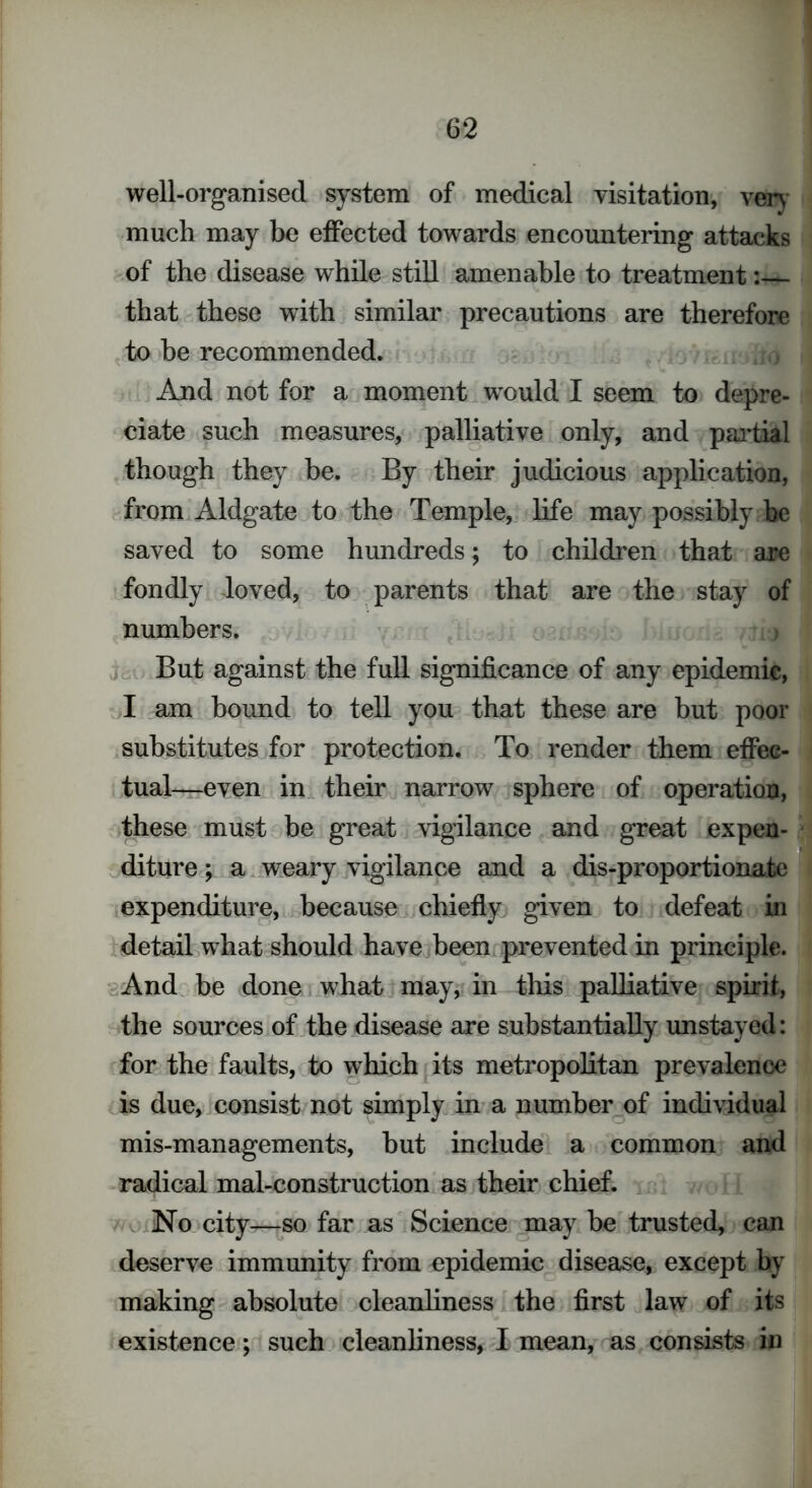 well-organised system of medical visitation, very much may be effected towards encountering attacks of the disease while still amenable to treatment:— that these wdth similar precautions are therefore to be recommended. And not for a moment would I seem to depre- ciate such measures, palliative only, and partial though they be. By their judicious application, from Aldgate to the Temple, life may possibly be saved to some hundreds; to children that are fondly loved, to parents that are the stay of numbers. But against the full significance of any epidemic, I am bound to tell you that these are but poor substitutes for protection. To render them effec- tual-even in their narrow sphere of operation, these must be great vigilance and great expen- diture ; a weary vigilance and a dis-proportionate expenditure, because chiefly given to defeat in detail what should have been prevented in principle. And be done what may, in this palliative spirit, the sources of the disease are substantially unstayed: for the faults, to which its metropolitan prevalence is due, consist not simply in a number of individual mis-managements, hut include a common and radical mal-construction as their chief. No city—so far as Science may he trusted, can deserve immunity from epidemic disease, except by making absolute cleanliness the first law of its existence; such cleanliness, I mean, as consists in