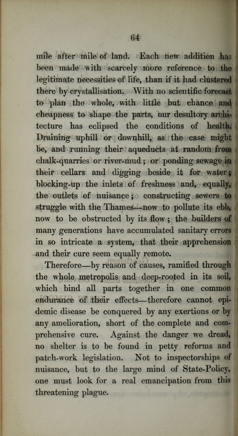 mile after mile of land. Each new addition has been made with scarcely more reference to the legitimate necessities of life, than if it had clustered there by crystallisation. With no scientific forecast to plan the wdiole, with little but chance and cheapness to shape the parts, our desultory archi- tecture has eclipsed the conditions of health. Draining uphill or downhill, as the case might be, and running their aqueducts at random from chalk-quarries or river-mud; or ponding sewage in their cellars and digging beside it for water 5 blocking-up the inlets of freshness and, equally, the outlets of nuisance; constructing sewers to struggle with the Thames—now to pollute its ebb, now to be obstructed by its flow ; the builders of many generations have accumulated sanitary errors in so intricate a system, that their apprehension and their cure seem equally remote. Therefore—by reason of causes, ramified through the whole metropolis and deep-rooted in its soil, which bind all parts together in one common endurance of their effects—therefore cannot epi- demic disease be conquered by any exertions or by any amelioration, short of the complete and com- prehensive cure. Against the danger we dread, no shelter is to be found in petty reforms and patch-work legislation. Not to inspectorships of nuisance, but to the large mind of State-Policy, one must look for a real emancipation from this threatening plague.