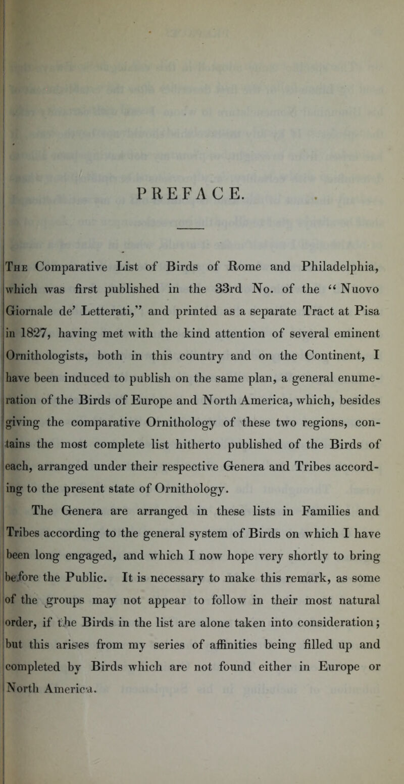 PREFACE. — I The Comparative List of Birds of Rome and Philadelphia, which was first published in the 33rd No. of the “ Nuovo Giornale de* Letterati,” and printed as a separate Tract at Pisa in 1827, having met with the kind attention of several eminent Ornithologists, both in this country and on the Continent, I have been induced to publish on the same plan, a general enume- ration of the Birds of Europe and North America, which, besides giving the comparative Ornithology of these two regions, con- tains the most complete list hitherto published of the Birds of each, arranged under their respective Genera and Tribes accord- ing to the present state of Ornithology. The Genera are arranged in these lists in Families and Tribes according to the general system of Birds on w hich I have been long engaged, and which I now hope very shortly to bring ibefore the Public. It is necessary to make this remark, as some of the groups may not appear to follow in their most natural order, if tjie Birds in the list are alone taken into consideration; but this arises from my series of affinities being filled up and completed by Birds which are not found either in Europe or North America. i