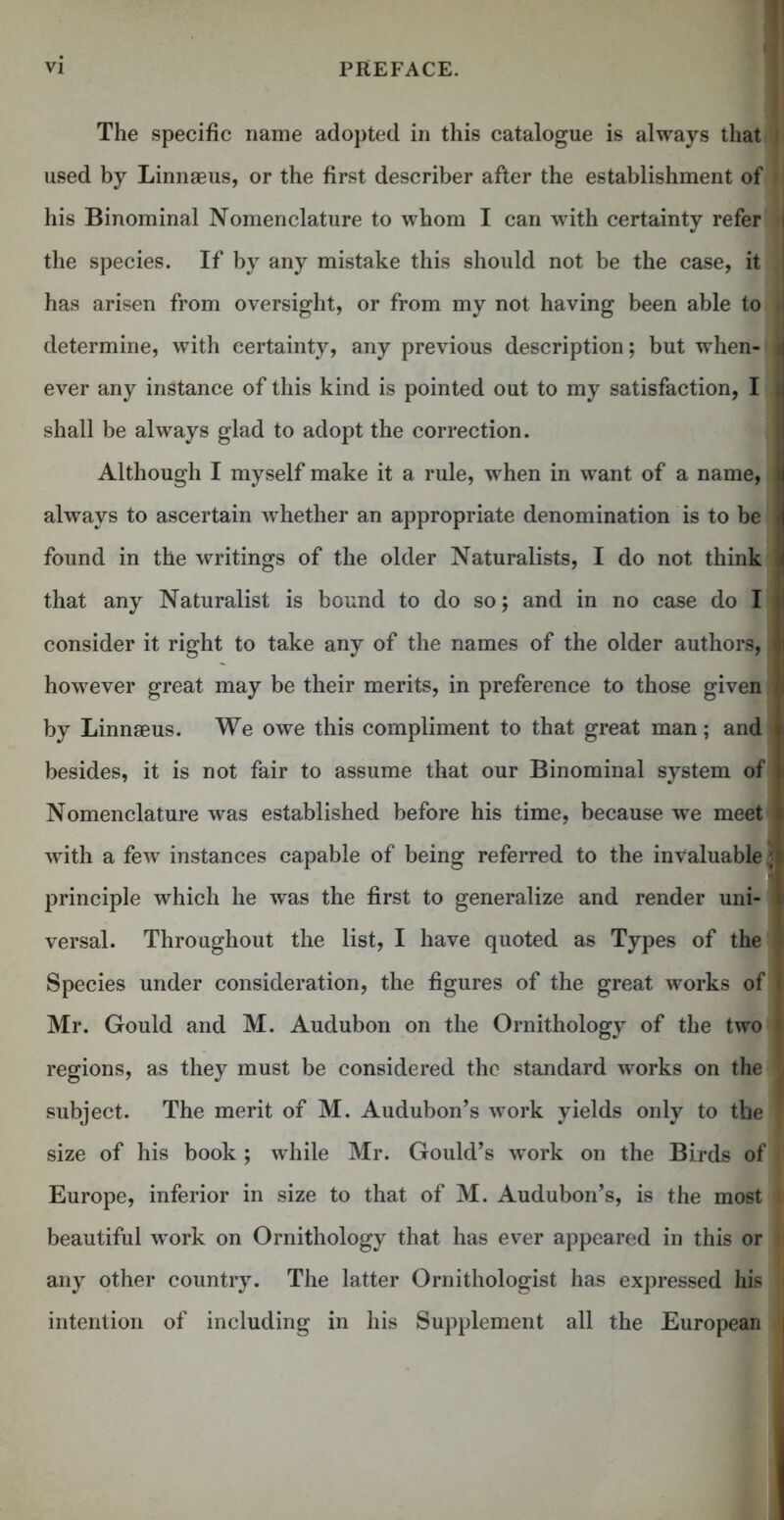 The specific name adopted in this catalogue is always that I used by Linnaeus, or the first describer after the establishment of * I his Binominal Nomenclature to whom I can with certainty refer i the species. If by any mistake this should not be the case, it | has arisen from oversight, or from my not having been able to u determine, with certainty, any previous description; but when- r ever any instance of this kind is pointed out to my satisfaction, I t shall be always glad to adopt the correction. Although I myself make it a rule, when in want of a name, | always to ascertain whether an appropriate denomination is to be found in the writings of the older Naturalists, I do not think that any Naturalist is bound to do so; and in no case do I consider it right to take any of the names of the older authors, J however great may be their merits, in preference to those given ' by Linnaeus. We owe this compliment to that great man; and besides, it is not fair to assume that our Binominal system of Nomenclature was established before his time, because we meet I with a few instances capable of being referred to the invaluable '■ principle which he was the first to generalize and render uni- versal. Throughout the list, I have quoted as Types of the Species under consideration, the figures of the great works of Mr. Gould and M. Audubon on the Ornithology of the two ft regions, as they must be considered the standard works on the j subject. The merit of M. Audubon’s work yields only to the f size of his book ; while Mr. Gould’s work on the Birds of J Europe, inferior in size to that of M. Audubon’s, is the most . beautiful work on Ornithology that has ever appeared in this or tj any other country. The latter Ornithologist has expressed his I intention of including in his Supplement all the European