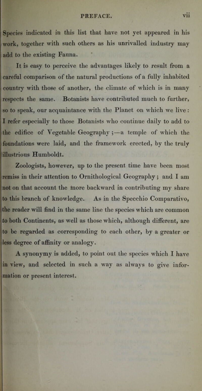 Species indicated in this list that have not yet appeared in his work, together with such others as his unrivalled industry may add to the existing Fauna. It is easy to perceive the advantages likely to result from a careful comparison of the natural productions of a fully inhabited country with those of another, the climate of which is in many respects the same. Botanists have contributed much to further, so to speak, our acquaintance with the Planet on which we live : I refer especially to those Botanists who continue daily to add to the edilice of Vegetable Geography ;—a temple of which the foundations were laid, and the framework erected, by the truly illustrious Humboldt. Zoologists, however, up to the present time have been most remiss in their attention to Ornithological Geography; and I am not on that account the more backward in contributing my share to this branch of knowledge. As in the Specchio Comparativo, the reader will find in the same line the species which are common to both Continents, as well as those which, although different, are to be regarded as corresponding to each other, by a greater or less degree of affinity or analogy. A synonymy is added, to point out the species which I have in view, and selected in such a way as always to give infor- mation or present interest.