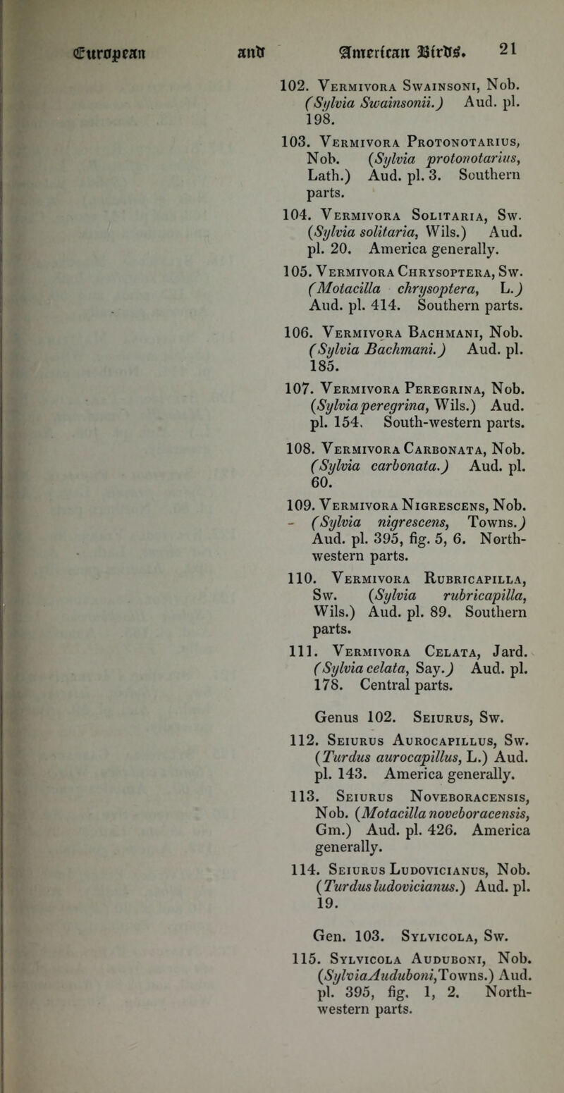 102. Vermivora Swainsoni, Nob. (Sylvia Swainsonii.) Aud. pi. 198. 103. Vermivora Protonotarius, Nob. (Sylvia protonotarius, Lath.) Aud. pi. 3. Southern parts. 104. Vermivora Solitaria, Sw. {Sylvia solitaria, Wils.) Aud. pi. 20. America generally. 1 05. VERMIVORA ChRYSOPTERA, Sw. (Motacilla chrysoptera, \j.) Aud. pi. 414. Southern parts. 106. Vermivora Bachmani, Nob. (Sylvia Bachmani.) Aud. pi. 185. 107. Vermivora Peregrina, Nob. {Sylviaperegrina, Wils.) Aud. pi. 154. South-western parts. 108. Vermivora Carbonata, Nob. (Sylvia carbonata.) Aud. pi. 60. 109. Vermivora Nigrescens, Nob. - (Sylvia nigrescens, Towns.^ Aud. pi. 395, fig. 5, 6. North- western parts. 110. Vermivora Rubricapilla, Sw. {Sylvia rubricapilla, Wils.) Aud. pi. 89. Southern parts. 111. Vermivora Celata, Jard. (Sylvia celata, Say.J Aud. pi. 178. Central parts. Genus 102. Seiurus, Sw. 112. Seiurus Aurocapillus, Sw. {Turdus aurocapillus, L.) Aud. pi. 143. America generally. 113. Seiurus Noveboracensis, N ob. {Motacilla noveboracensis, Gm.) Aud. pi. 426. America generally. 114. Seiurus Ludovicianus, Nob. {Turdusludovicianus.) Aud.pl. 19. Gen. 103. Sylvicola, Sw. 115. Sylvicola Auduboni, Nob. {SylviaAuduboni,Towns.) Aud. pi. 395, fig. 1, 2. North- western parts.